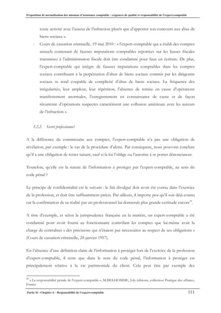 Proposition de normalisation des missions d’assistance comptable : exigences de qualité et responsabilité de l’expert-comptable
Partie II - Chapitre 4 – Responsabilité de l’expert-comptable 111
toute activité avec l’auteur de l’infraction plutôt que d’apporter son concours aux abus de
biens sociaux ».
- Cours de cassation criminelle, 19 mai 2010 : « l’expert-comptable qui a établi des comptes
annuels contenant de fausses imputations comptables reportées sur les liasses fiscales
transmises à l’administration fiscale doit être condamné pour faux en écriture. De plus,
l’expert-comptable qui intègre de fausses imputations comptables dans les comptes
sociaux contribuant à la perpétration d’abus de biens sociaux commis par les dirigeants
sociaux se rend coupable de complicité d’abus de biens sociaux. La fréquence des
irrégularités, leur ampleur, leur répétition, l’absence de remise en cause d’opérations
manifestement anormales, l’enregistrement en connaissance de cause et de façon
récurrente d’opérations suspectes caractérisent une collusion antérieure avec les auteurs
de l’infraction ».
3.2.2. Secret professionnel
A la différence du commissaire aux comptes, l’expert-comptable n’a pas une obligation de
révélation, par exemple : le cas de la procédure d’alerte. Par conséquent, nous pouvons conclure
qu’il a une obligation de rester taisant, sauf si la loi l’oblige ou l’autorise à se porter dénonciateur.
Toutefois, qu’elle est la nature de l’information à protéger par l’expert-comptable, au sens du
code pénal ?
Le principe de confidentialité est le suivant : le fait divulgué doit avoir été connu dans l’exercice
de la profession, et doit être suffisamment précis. Par ailleurs, il importe peu qu’il soit déjà connu
car la confirmation de sa réalité par un professionnel lui donnerait plus grande certitude encore59
.
A titre d’exemple, et selon la jurisprudence française en la matière, un expert-comptable a été
condamné pour avoir fourni au fonctionnaire contrôlant les comptes que lui-même avait la
charge de centraliser « des précisions qui n’étaient pas nécessaires au respect de ses obligations »
(Cours de cassation criminelle, 24 janvier 1957).
En l’absence d’une définition claire de l’information à protéger lors de l’exercice de la profession
d’expert-comptable, il reste que dans le sens du code pénal, l’information à protéger est
principalement relative à la vie patrimoniale du client. Cela peut être par exemple des
59
« La responsabilité pénale de l’expert-comptable », M.DELHOMME, Joly éditions, collection Pratique des affaires,
France
 