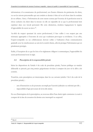 Proposition de normalisation des missions d’assistance comptable : exigences de qualité et responsabilité de l’expert-comptable
Partie II - Chapitre 4 – Responsabilité de l’expert-comptable 112
informations à la connaissance du professionnel, sur d’autres éléments du patrimoine du client,
ou sur les raisons personnelles qui ont conduit ce dernier à faire tel ou tel chose dans la conduite
de ses affaires. Ainsi, « l’information de cette nature connue par l’exercice de la profession reste la
chose exclusive du client dans la mesure où elle est séparable de ce que le professionnel doit
exprimer dans son travail personnel. De cette distinction, résultera logiquement le régime
d’opposabilité du secret au tiers »60
.
Au-delà du respect spontané du secret professionnel, il faut veiller à son respect par une
résistance appropriée à l’encontre de ceux qui voudraient provoquer sa révélation. A cet effet,
l’expert-comptable ou ses collaborateurs doivent veiller à l’utilisation d’une communication
graduelle avec les interlocuteurs au sein de la société cliente, afin de protéger l’information qui est
pénalement protégée.
Enfin, à l’exception de ce que les lois et les règlements obligent à communiquer, l’opposabilité du
secret professionnel reste la règle.
3.3. Prescription de la responsabilité pénale
Selon les dispositions de l’article 4 de code de procédure pénale, l’action publique en matière
délictuelle se prescrit, par cinq années grégoriennes révolues à compter du jour où le délit a été
commis.
Toutefois, cette prescription est interrompue dans les cas suivants (articles 5 & 6 du code de la
procédure pénale) :
- acte d’instruction ou de poursuite accompli par l’autorité judiciaire ou ordonné par elle ;
- impossibilité d’agir provenant de la loi elle-même.
En cas d’interruption de la prescription, un nouveau délai d’une durée égale commence à courir à
compter de la date de cessation du dernier acte interruptif ou suspensif.
60
Op.cit
 