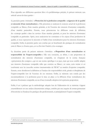 Proposition de normalisation des missions d’assistance comptable : exigences de qualité et responsabilité de l’expert-comptable
Introduction générale 5
Pour répondre aux différentes questions liées à la problématique précitée, le présent mémoire sera
articulé autour de deux parties :
La première partie s’intitulera : « Protection de la profession comptable : exigences de la qualité
et nécessité d’une normalisation ». Elle présentera et analysera le contexte actuel de la profession
comptable au Maroc, d’une manière générale, et de l’exercice des missions d’assistance comptable,
d’une manière particulière. Ensuite, nous présenterons les différents essais de définition
du « concept qualité » dans les services d’une manière générale, et pour les missions d’assistance
comptable en particulier. Après, nous analyserons les contraintes et les enjeux d’une production de
qualité, et nous exposerons la nécessité et l’utilité d’une normalisation pour les missions d’assistance
comptable. Enfin, la première partie sera conclue par un benchmark des pratiques de normalisation
entre le Maroc et d’autres pays, en vu d’en tirer l’intérêt et les avantages.
La deuxième partie du présent mémoire s’intitulera : « Proposition d’une normalisation et
responsabilité de l’expert-comptable ». Elle sera consacrée, au début, à une proposition de
normalisation des missions d’assistance comptable, en s’inspirant de la norme française
« présentation des comptes », qui est une norme spécifique à ce pays, mais qui nous semble adaptée
aux missions d’assistance comptable telles que exercées au Maroc ; en outre, cette norme et en
conformité avec les nouvelles normes internationales de l’IFAC4
en matière d’expertise comptable.
Ensuite, nous aborderons la définition et l’analyse des responsabilités civile, pénale et disciplinaire de
l’expert-comptable lors de l’exercice de ces missions. Enfin, ce mémoire sera conclu par des
recommandations à la profession pour la mise en place et la diffusion d’une normalisation des
missions d’assistance comptable, en cas d’une éventuelle adoption de la présente proposition.
Enfin, il est à préciser que la méthodologie adoptée lors de l’élaboration de ce mémoire s’appuie
essentiellement sur une analyse documentaire critique, enrichie par une enquête de terrain permettant
d’inventorier et d’analyser les pratiques des professionnels, et principalement l’expert-comptable.
4
« Référentiel normatif des missions de l’expertise comptable », International Federation of Accounts (IFAC), 2009
 