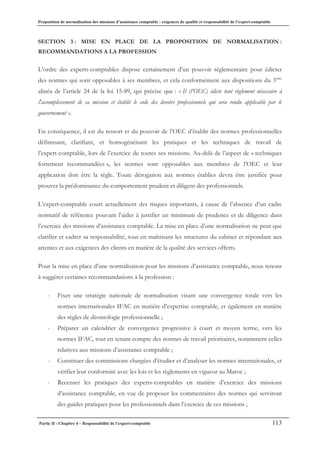 Proposition de normalisation des missions d’assistance comptable : exigences de qualité et responsabilité de l’expert-comptable
Partie II - Chapitre 4 – Responsabilité de l’expert-comptable 113
SECTION 3 : MISE EN PLACE DE LA PROPOSITION DE NORMALISATION :
RECOMMANDATIONS A LA PROFESSION
L’ordre des experts-comptables dispose certainement d’un pouvoir règlementaire pour édicter
des normes qui sont opposables à ses membres, et cela conformément aux dispositions du 3ème
alinéa de l’article 24 de la loi 15-89, qui précise que : « Il (l’OEC) édicte tout règlement nécessaire à
l'accomplissement de sa mission et établit le code des devoirs professionnels qui sera rendu applicable par le
gouvernement ».
En conséquence, il est du ressort et du pouvoir de l’OEC d’établir des normes professionnelles
définissant, clarifiant, et homogénéisant les pratiques et les techniques de travail de
l’expert-comptable, lors de l’exercice de toutes ses missions. Au-delà de l’aspect de « techniques
fortement recommandées », les normes sont opposables aux membres de l’OEC et leur
application doit être la règle. Toute dérogation aux normes établies devra être justifiée pour
prouver la prédominance du comportement prudent et diligent des professionnels.
L’expert-comptable court actuellement des risques importants, à cause de l’absence d’un cadre
normatif de référence pouvant l’aider à justifier un minimum de prudence et de diligence dans
l’exercice des missions d’assistance comptable. La mise en place d’une normalisation ne peut que
clarifier et cadrer sa responsabilité, tout en maîtrisant les structures du cabinet et répondant aux
attentes et aux exigences des clients en matière de la qualité des services offerts.
Pour la mise en place d’une normalisation pour les missions d’assistance comptable, nous tenons
à suggérer certaines recommandations à la profession :
- Fixer une stratégie nationale de normalisation visant une convergence totale vers les
normes internationales IFAC en matière d’expertise comptable, et également en matière
des règles de déontologie professionnelle ;
- Préparer un calendrier de convergence progressive à court et moyen terme, vers les
normes IFAC, tout en tenant compte des normes de travail prioritaires, notamment celles
relatives aux missions d’assistance comptable ;
- Constituer des commissions chargées d’étudier et d’analyser les normes internationales, et
vérifier leur conformité avec les lois et les règlements en vigueur au Maroc ;
- Recenser les pratiques des experts-comptables en matière d’exercice des missions
d’assistance comptable, en vue de proposer les commentaires des normes qui serviront
des guides pratiques pour les professionnels dans l’exercice de ces missions ;
 