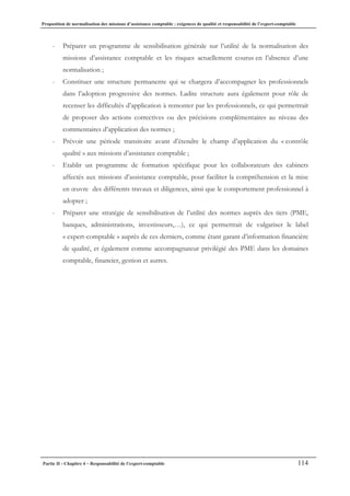 Proposition de normalisation des missions d’assistance comptable : exigences de qualité et responsabilité de l’expert-comptable
Partie II - Chapitre 4 – Responsabilité de l’expert-comptable 114
- Préparer un programme de sensibilisation générale sur l’utilité de la normalisation des
missions d’assistance comptable et les risques actuellement courus en l’absence d’une
normalisation ;
- Constituer une structure permanente qui se chargera d’accompagner les professionnels
dans l’adoption progressive des normes. Ladite structure aura également pour rôle de
recenser les difficultés d’application à remonter par les professionnels, ce qui permettrait
de proposer des actions correctives ou des précisions complémentaires au niveau des
commentaires d’application des normes ;
- Prévoir une période transitoire avant d’étendre le champ d’application du « contrôle
qualité » aux missions d’assistance comptable ;
- Etablir un programme de formation spécifique pour les collaborateurs des cabinets
affectés aux missions d’assistance comptable, pour faciliter la compréhension et la mise
en œuvre des différents travaux et diligences, ainsi que le comportement professionnel à
adopter ;
- Préparer une stratégie de sensibilisation de l’utilité des normes auprès des tiers (PME,
banques, administrations, investisseurs,…), ce qui permettrait de vulgariser le label
« expert-comptable » auprès de ces derniers, comme étant garant d’information financière
de qualité, et également comme accompagnateur privilégié des PME dans les domaines
comptable, financier, gestion et autres.
 