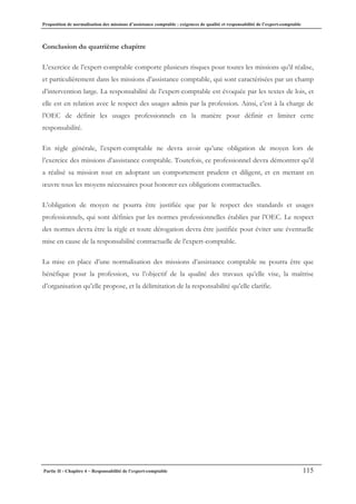Proposition de normalisation des missions d’assistance comptable : exigences de qualité et responsabilité de l’expert-comptable
Partie II - Chapitre 4 – Responsabilité de l’expert-comptable 115
Conclusion du quatrième chapitre
L’exercice de l’expert-comptable comporte plusieurs risques pour toutes les missions qu’il réalise,
et particulièrement dans les missions d’assistance comptable, qui sont caractérisées par un champ
d’intervention large. La responsabilité de l’expert-comptable est évoquée par les textes de lois, et
elle est en relation avec le respect des usages admis par la profession. Ainsi, c’est à la charge de
l’OEC de définir les usages professionnels en la matière pour définir et limiter cette
responsabilité.
En règle générale, l’expert-comptable ne devra avoir qu’une obligation de moyen lors de
l’exercice des missions d’assistance comptable. Toutefois, ce professionnel devra démontrer qu’il
a réalisé sa mission tout en adoptant un comportement prudent et diligent, et en mettant en
œuvre tous les moyens nécessaires pour honorer ces obligations contractuelles.
L’obligation de moyen ne pourra être justifiée que par le respect des standards et usages
professionnels, qui sont définies par les normes professionnelles établies par l’OEC. Le respect
des normes devra être la règle et toute dérogation devra être justifiée pour éviter une éventuelle
mise en cause de la responsabilité contractuelle de l’expert-comptable.
La mise en place d’une normalisation des missions d’assistance comptable ne pourra être que
bénéfique pour la profession, vu l’objectif de la qualité des travaux qu’elle vise, la maîtrise
d’organisation qu’elle propose, et la délimitation de la responsabilité qu’elle clarifie.
 