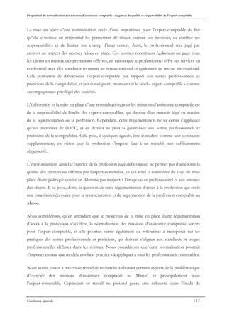Proposition de normalisation des missions d’assistance comptable : exigences de qualité et responsabilité de l’expert-comptable
Conclusion générale 117
La mise en place d’une normalisation revêt d’une importance pour l’expert-comptable du fait
qu’elle constitue un référentiel lui permettant de mieux exercer ses missions, de clarifier ses
responsabilités et de limiter son champ d’intervention. Ainsi, le professionnel sera jugé par
rapport au respect des normes mises en place. Ces normes constituent également un gage pour
les clients en matière des prestations offertes, en raison que le professionnel offre ses services en
conformité avec des standards reconnus au niveau national et également au niveau international.
Cela permettra de différencier l’expert-comptable par rapport aux autres professionnels et
praticiens de la comptabilité, et par conséquent, promouvoir le label « expert-comptable » comme
accompagnateur privilégié des sociétés.
L’élaboration et la mise en place d’une normalisation pour les missions d’assistance comptable est
de la responsabilité de l’ordre des experts-comptables, qui dispose d’un pouvoir légal en matière
de la règlementation de la profession. Cependant, cette règlementation ne va certes s’appliquer
qu’aux membres de l’OEC, et ce dernier ne peut la généraliser aux autres professionnels et
praticiens de la comptabilité. Cela peut, à quelques égards, être considéré comme une contrainte
supplémentaire, en raison que la profession s’impose face à un marché non suffisamment
réglementé.
L’environnement actuel d’exercice de la profession jugé défavorable, ne permet pas d’améliorer la
qualité des prestations offertes par l’expert-comptable, ce qui rend la contrainte du coût de mise
place d’une politique qualité en dilemme par rapport à l’image de ce professionnel et aux attentes
des clients. Il se pose, donc, la question de cette règlementation d’accès à la profession qui revêt
une condition nécessaire pour la restructuration et de la promotion de la profession comptable au
Maroc.
Nous considérons, qu’en attendant que le processus de la mise en place d’une règlementation
d’accès à la profession s’accélère, la normalisation des missions d’assistance comptable servira
pour l’expert-comptable, et elle pourrait servir également de référentiel à transposer sur les
pratiques des autres professionnels et praticiens, qui doivent s’aligner aux standards et usages
professionnelles définies dans les normes. Nous considérons que cette normalisation pourrait
s’imposer en tant que modèle et « best practice » à appliquer à tous les professionnels comptables.
Nous avons essayé à travers ce travail de recherche à aborder certains aspects de la problématique
d’exercice des missions d’assistance comptable au Maroc, et principalement pour
l’expert-comptable. Cependant ce travail ne prétend guère être exhaustif dans l’étude de
 