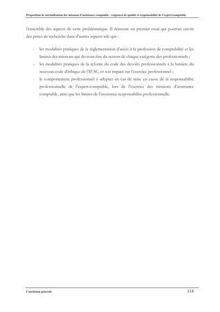 Proposition de normalisation des missions d’assistance comptable : exigences de qualité et responsabilité de l’expert-comptable
Conclusion générale 118
l’ensemble des aspects de cette problématique. Il demeure un premier essai qui pourrait ouvrir
des pistes de recherche dans d’autres aspects tels que :
- les modalités pratiques de la règlementation d’accès à la profession de comptabilité et les
limites des missions qui devront être du ressort de chaque catégorie des professionnels ;
- les modalités pratiques de la refonte du code des devoirs professionnels à la lumière du
nouveau code d’éthique de l’IFAC, et son impact sur l’exercice professionnel ;
- le comportement professionnel à adopter en cas de mise en cause de la responsabilité
professionnelle de l’expert-comptable, lors de l’exercice des missions d’assistance
comptable, ainsi que les limites de l’assurance responsabilité professionnelle.
 