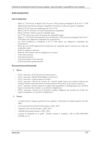 Proposition de normalisation des missions d’assistance comptable : exigences de qualité et responsabilité de l’expert-comptable
Bibliographie 119
BIBLIOGRAPHIE
Lois et règlements
- Dahir n° 1-92-139 du 14 Rejeb 1413 (8 janvier 1993) portant promulgation de la loi n° 15-89
réglementant la profession d'expert comptable et instituant un ordre des experts comptables.
- Décret 2-93-521- pris pour l’application de la loi 15/89.
- Décret 2-88-19- instituant le Conseil National de la comptabilité.
- Décret 2-92-837- relatif au titre de comptable agrée.
- Loi 57-90- relative aux centres de gestion de comptabilité agréés.
- Dahir n ° 1-92-138 du 30 Joumada II 1413 (30 décembre 1992) portant promulgation de la loi n °
9-88 relative aux obligations comptables des commerçants.
- Loi 44-03 modifiant et complétant la loi n° 9-88 relative aux obligations comptables des
commerçants
- Projet de la loi 22-08 réglementant la profession de comptable agréé et instituant un ordre des
comptables agréés.
- Code de commerce marocain.
- Dahir de 1913 formant code des obligations et contrats.
- Code civile marocain.
- Code pénal marocain.
- Code de procédure civile marocain.
- Code de procédure pénal marocain
Documentation professionnelle
ƒ Maroc
- O.E.C. marocain, « Code des devoirs professionnels ».
- O.E.C. marocain, « Manuel d’audit légal et contractuel ».
- O.E.C. marocain, « Guide pratique de l’audit ».
- O.E.C. marocain, « Norme du système de contrôle qualité interne des cabinets réalisant des
missions d'audit ou d'examen limite et d'autres missions d'assurance et de services connexes ».
- O.E.C. marocain, « Norme régissant les règles d’incompatibilité et d’indépendance du contrôleur
légal et contractuel des comptes » et sa directive d’application.
- O.E.C. marocain, « Norme sur la formation continue obligatoire des membres de l’ordre des
experts comptables » et sa directive d’application.
ƒ France
- « Comment réaliser le diagnostic qualité d’un service comptable », Observatoire de la qualité comptable, Novembre
2002.
- « L’exercice professionnel de la déontologie », OEC, 2012.
- « Regards croisés de déontologie », OEC, 2012.
- « Mandat fiscal, guide pratique », OEC, 2012.
- « Système de management de la qualité - Principes essentiels et vocabulaire », NF en ISO 9000-2000,
AFNOR, (3.1.1).
 
