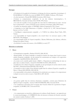 Proposition de normalisation des missions d’assistance comptable : exigences de qualité et responsabilité de l’expert-comptable
Bibliographie 120
Ouvrages
- « L’évaluation de la qualité de la formation, un balayage des diverses approches économiques » J.
PLASSARD & F. LOUKIL, Les notes du LIRHE 295/99, LIRHE, Toulouse, 1999, France.
- « Le droit spontané », Pascale DEUMIER, Economica, 2002, France.
- « Contrats et comportements coopératifs : le cas des relations interentreprises », E.
BROUSSEAU, Université de Nancy II & ATOM, 1994, France.
- « Les coûts de la qualité et de la non-qualité des soins dans les établissements de santé : état des
lieux et propositions », Anaes, CCECQA service évaluation économique, Juillet 2004, France.
- « Conduire une démarche qualité », P. DETRIE, Edition d’organisation, 2011, France.
- « Competing on the Eight Dimensions of Quality », Garvin D. A., 1987, Harvard Business
Review, vol. 65, n° 6, USA.
- « L’intelligence comportementale comptable », A. YAICH, Les éditions Raouf Yaïch, 2003,
Tunisie.
- « La responsabilité de l’expert-comptable et du conseil fiscal : les nouveaux aspects », Rick
DEVLOO, 1995, Belgique.
- « La responsabilité pénale de l’expert-comptable », Maxime Delhomme, Joly éditions, collection
Pratique des affaires, France.
- « La méthode. La nature de la nature », Eric MORIN, Le seuil, 1977
Mémoires et recherches
ƒ Maroc
- « L’interprétation comptable », Brahim CHAOUI, 2006, ISCAE.
- « Responsabilité de l’expert-comptable et stratégie de maitrise des risques dans le petit et moyen
cabinet d’expertise comptable : cas des missions de commissariat aux comptes et de supervision
comptable », Said BELGHALI, 2000, ISCAE.
- « La norme sur le contrôle qualité interne « ISQC1 » : Proposition de méthodologie de mise en
place dans un cabinet d’audit », Asmaâ EL HACHIMI ALAOUI, 2008, ISCAE.
- « Certification d’un cabinet d’expertise comptable en tant qu’entreprise de service selon la norme
ISO 9001 », Mohammed Samir BENNIS, 2003, ISCAE.
- « Conception et mise en place d’une démarche qualité dans les cabinets d’expertise comptable au
Maroc », Mouna MALAMANE, 2003, ISCAE.
- « La responsabilité civile, pénale et disciplinaire du commissaire aux comptes et le comportement
à adopter en cas de sa mise en cause », Tarik SBAA, 2007, ISCAE.
ƒ Tunisie
- « La gestion qualité dans les missions d’assistance comptable », soutenu pour l’obtention du
diplôme d’expert-comptable, Assawer YAICH HAMMAMI, 2008, Université SFAX.
- « Les compétences nécessaires pour la réussite dans l’exercice libéral de la profession d’expert-
comptable », R. BORGI, 2007, Université SFAX.
ƒ France
- « Le comportement au travail des collaborateurs de cabinets d’audit financier : une approche par
le contrat psychologique », O. HERBACH, thèse de doctorat en Sciences de Gestion, université
des sciences sociales, Toulouse 1, 2000.
 