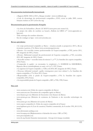Proposition de normalisation des missions d’assistance comptable : exigences de qualité et responsabilité de l’expert-comptable
Bibliographie 122
Documentation institutionnelle internationale
- « Rapports ROSC 2002 et 2010 », Banque mondial - (www.worldbank.org)
- « Code de déontologie des professionnels comptables », IFAC, révisé en juillet 2009, version
française traduite en 2011 (www.ifac.org)
Documentation pour le questionnaire d’enquête
- « Le choix de l’échantillon », Benoît. LE MAUX (www.perso.univ-rennes1.fr).
- « A propos des tables de nombres au hasard », Bulletin du GRES n°7 (www.apprendre-en-
ligne.net).
- Table statistique des nombres aléatoires.
- Site des sondages en ligne : www.surveymonkey.net.
Revues spécialisées
- « Le corps professionnel comptable au Maroc – situation actuelle et perspectives 2015 », Revue
économie et gestion, n°16, Maroc (www.economieetgestion.ma)
- « Dossier : Les nouvelles normes professionnelles de l’expert-comptable », n°292, janvier 2011,
SIC (magazine de OEC), France.
- « Dossier : Référentiel normatif des professionnels de l’expertise comptable », n°301, novembre
2011, SIC (magazine de OEC), France.
- « Nouvelles normes = nouvelles lettres de mission ? », n°77, Le francilien des experts-comptables,
2012, France.
- « Comprendre la qualité : en reconnaître la complexité », S. HADDAD & D.ROBERGE,
Ruptures, Revue transdisciplinaire en santé, vol 4, n°1, 1997, France.
- « La signature de l’expert-comptable », n°284, avril 2010, SIC (magazine de OEC), France.
- « Nouveau référentiel normatif : quelles conséquences pour mon cabinet ? », Le francilien des
experts-comptables, n°76, Hiver 2011, France
- « Responsabilité civile et pénale de l’expert-comptable », n°54, Le francilien des experts-
comptables, 2012, France.
- « La responsabilité pénale de l’expert-comptable », RFC, n°306, 1998, France.
Sites web
- www.oecmaroc.com (Ordre des experts-comptables du Maroc)
- www.acam.asso.ma (Association des comptables agréés au Maroc)
- www.finances.gov.ma (Ministère de l’économie et des finances du Maroc)
- www.mcinet.gov.ma (Ministère de commerce de l’industrie et des nouvelles technologies du
Maroc)
- www.justice.gov.ma (Ministère de la justice du Maroc)
- www.experts-comptables.fr. (Ordre des experts-comptables de la France)
- www.legifrance.gouv.fr (Cour de cassation, Chambre commerciale, du 8 octobre 1991, 89-15.193,
Inédit)
- www.dictionnaire-juridique.com
- www.focuspcg.com (Réglementation et hiérarchie des textes : CRC et CNC)
- www.procomptable.com.
- www.ifc.org (Société financière internationale – Groupe de la banque mondiale)
 