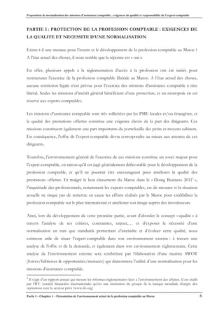 Proposition de normalisation des missions d’assistance comptable : exigences de qualité et responsabilité de l’expert-comptable
Partie I – Chapitre 1 – Présentation de l’environnement actuel de la profession comptable au Maroc 6
PARTIE I : PROTECTION DE LA PROFESSION COMPTABLE : EXIGENCES DE
LA QUALITE ET NECESSITE D’UNE NORMALISATION
Existe-t-il une menace pour l’avenir et le développement de la profession comptable au Maroc ?
A l’état actuel des choses, il nous semble que la réponse est « oui ».
En effet, plusieurs appels à la réglementation d’accès à la profession ont été initiés pour
restructurer l’exercice de la profession comptable libérale au Maroc. A l’état actuel des choses,
aucune restriction légale n’est prévue pour l’exercice des missions d’assistance comptable à titre
libéral. Seules les missions d’intérêt général bénéficient d’une protection, et un monopole en est
réservé aux experts-comptables.
Les missions d’assistance comptable sont très sollicitées par les PME locales et/ou étrangères, et
la qualité des prestations offertes constitue une exigence élevée de la part des dirigeants. Ces
missions constituent également une part importante du portefeuille des petits et moyens cabinets.
En conséquence, l’offre de l’expert-comptable devra correspondre au mieux aux attentes de ces
dirigeants.
Toutefois, l’environnement général de l’exercice de ces missions constitue un souci majeur pour
l’expert-comptable, en raison qu’il est jugé généralement défavorable pour le développement de la
profession comptable, et qu’il ne pourrait être encourageant pour améliorer la qualité des
prestations offertes. Et malgré le bon classement du Maroc dans le « Doing Business 20115
»,
l’inquiétude des professionnels, notamment les experts-comptables, est de mesurer si la situation
actuelle ne risque pas de remettre en cause les efforts réalisés par le Maroc pour crédibiliser la
profession comptable sur le plan international et améliorer son image auprès des investisseurs.
Ainsi, lors du développement de cette première partie, avant d’aborder le concept « qualité » à
travers l’analyse de ses critères, contraintes, enjeux,… et d’exposer la nécessité d’une
normalisation en tant que standards permettant d’atteindre et d’évaluer cette qualité, nous
estimons utile de situer l’expert-comptable dans son environnement externe : à travers une
analyse de l’offre et de la demande, et également dans son environnement réglementaire. Cette
analyse de l’environnement externe sera synthétisée par l’élaboration d’une matrice SWOT
(forces/faiblesses & opportunités/menaces) qui démontrera l’utilité d’une normalisation pour les
missions d’assistance comptable.
5
Il s’agit d’un rapport annuel qui mesure les réformes réglementaires liées à l’environnement des affaires. Il est établi
par l’IFC (société financière internationale) qu’est une institution du groupe de la banque mondiale chargée des
opérations avec le secteur privé (www.ifc.org)
 