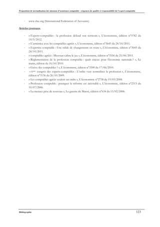 Proposition de normalisation des missions d’assistance comptable : exigences de qualité et responsabilité de l’expert-comptable
Bibliographie 123
- www.ifac.org (International Federation of Accounts).
Articles journaux
- « Experts-comptables : la profession défend son territoire », L’économiste, édition n°3782 du
14/5/2012.
- « L’armistice avec les comptables agréés », L’économiste, édition n°3643 du 24/10/2011.
- « Expertise comptable : Une rafale de changements en route », L’économiste, édition n°3643 du
24/10/2011.
- « comptables agréés : Mezouar calme le jeu », L’économiste, édition n°3556 du 21/06/2011.
- « Règlementation de la profession comptable : quels enjeux pour l’économie nationale ? », Le
matin, édition du 16/10/2010.
- « Grève des comptables ? », L’économiste, édition n°3300 du 17/06/2010.
- « 6ème congrès des experts-comptables : L’ordre veut normaliser la profession », L’économiste,
édition n°3136 du 26/10/2009.
- « Les comptables agréés veulent un ordre », L’économiste n°2738 du 19/03/2008.
- « Profession comptable : pourquoi la réforme est inévitable », L’économiste, édition n°2315 du
10/07/2006.
- « La menace pèse de nouveau », La gazette du Maroc, édition n°634 du 13/02/2006.
 