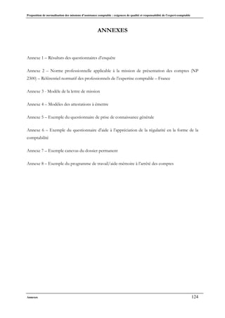 Proposition de normalisation des missions d’assistance comptable : exigences de qualité et responsabilité de l’expert-comptable
Annexes 124
ANNEXES
Annexe 1 – Résultats des questionnaires d’enquête
Annexe 2 – Norme professionnelle applicable à la mission de présentation des comptes (NP
2300) – Référentiel normatif des professionnels de l’expertise comptable – France
Annexe 3 - Modèle de la lettre de mission
Annexe 4 – Modèles des attestations à émettre
Annexe 5 – Exemple du questionnaire de prise de connaissance générale
Annexe 6 – Exemple du questionnaire d’aide à l’appréciation de la régularité en la forme de la
comptabilité
Annexe 7 – Exemple canevas du dossier permanent
Annexe 8 – Exemple du programme de travail/aide-mémoire à l’arrêté des comptes
 