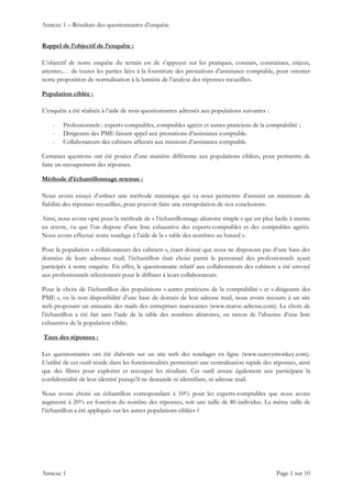 Annexe 1 – Résultats des questionnaires d’enquête
Annexe 1    Page 1 sur 10 
Rappel de l’objectif de l’enquête :
L’objectif de notre enquête du terrain est de s’appuyer sur les pratiques, constats, contraintes, enjeux,
attentes,… de toutes les parties liées à la fourniture des prestations d’assistance comptable, pour orienter
notre proposition de normalisation à la lumière de l’analyse des réponses recueillies.
Population ciblée :
L’enquête a été réalisée à l’aide de trois questionnaires adressés aux populations suivantes :
- Professionnels : experts-comptables, comptables agréés et autres praticiens de la comptabilité ;
- Dirigeants des PME faisant appel aux prestations d’assistance comptable.
- Collaborateurs des cabinets affectés aux missions d’assistance comptable.
Certaines questions ont été posées d’une manière différente aux populations ciblées, pour permettre de
faire un recoupement des réponses.
Méthode d’échantillonnage retenue :
Nous avons essayé d’utiliser une méthode statistique qui va nous permettre d’assurer un minimum de
fiabilité des réponses recueillies, pour pouvoir faire une extrapolation de nos conclusions.
Ainsi, nous avons opté pour la méthode de « l’échantillonnage aléatoire simple » qui est plus facile à mettre
en œuvre, vu que l’on dispose d’une liste exhaustive des experts-comptables et des comptables agréés.
Nous avons effectué notre sondage à l’aide de la « table des nombres au hasard ».
Pour la population « collaborateurs des cabinets », étant donné que nous ne disposons pas d’une base des
données de leurs adresses mail, l’échantillon était choisi parmi le personnel des professionnels ayant
participés à notre enquête. En effet, le questionnaire relatif aux collaborateurs des cabinets a été envoyé
aux professionnels sélectionnés pour le diffuser à leurs collaborateurs.
Pour le choix de l’échantillon des populations « autres praticiens de la comptabilité » et « dirigeants des
PME », vu la non disponibilité d’une base de donnés de leur adresse mail, nous avons recouru à un site
web proposant un annuaire des mails des entreprises marocaines (www.maroc-adresse.com). Le choix de
l’échantillon a été fait sans l’aide de la table des nombres aléatoires, en raison de l’absence d’une liste
exhaustive de la population ciblée.
Taux des réponses :
Les questionnaires ont été élaborés sur un site web des sondages en ligne (www.surevymonkey.com).
L’utilité de cet outil réside dans les fonctionnalités permettant une centralisation rapide des réponses, ainsi
que des filtres pour exploiter et recouper les résultats. Cet outil assure également aux participant la
confidentialité de leur identité puisqu’il ne demande ni identifiant, ni adresse mail.
Nous avons choisi un échantillon correspondant à 10% pour les experts-comptables que nous avons
augmenté à 20% en fonction du nombre des réponses, soit une taille de 80 individus. La même taille de
l’échantillon a été appliquée sur les autres populations ciblées ?
 