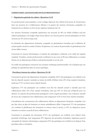 Annexe 1 – Résultats des questionnaires d’enquête
Annexe 1    Page 3 sur 10 
COMMENTAIRES : QUESTIONNAIRE POUR LES PROFESSIONNELS
 Organisation générale du cabinet : Questions 2 à 12
Les professionnels ayant participés à notre sondage disposent d’un effectif total moyen de 22 personnes
dont une moyenne de 4 collaborateurs affectées à la gestion des missions d’assistance comptable. La
formation de ces derniers est d’un niveau supérieur (minimum bac+2).
Les missions d’assistance comptable représentent une moyenne de 40% du chiffre d’affaires total des
cabinets participants, et le budget temps moyen alloué à ces missions par les associés participants est d’une
moyenne de 35% de leur temps total.
La hiérarchie des départements d’expertise comptable est généralement formalisée par la définition de
certains grades suivant le nombre d’années d’expérience. La rotation du personnelle est généralement d’un
niveau faible à moyen.
Concernant les moyens informatiques, la majorité des participants confirment avoir utilisé des logiciels
standards. Toutefois, certains professionnels confirment ne pas avoir un PC par collaborateur, et certains
d’entre eux ne disposent pas d’adresse mail professionnelle ou un site web.
La totalité des participants souscrivent une assurance multirisque professionnelle et ils n’adoptent pas une
politique de spécialisation dans un secteur spécifique.
Procédures internes du cabinet : Questions 13 à 18
Concernant la gestion des départements d’expertise comptable, 62.5% des participants ont confirmé avoir
fixé des objectifs annuels à atteindre en termes de chiffre d’affaires (dont 25% d’une manière formalisée),
tandis que 37.5% ne fixent aucun objectif annuels.
Egalement, 57% des participants ont confirmé avoir fixé des objectifs annuels à atteindre pour leur
collaborateurs (dont 14% d’une manière formalisée), alors que 43% ne fixent pas d’objectifs pour ces
derniers. La majorité des professionnels participants à notre enquête procèdent à une évaluation annuelle
du niveau des compétences des collaborateurs, mais uniquement 14.3% le font d’une manière formalisée.
L’actualisation des connaissances des collaborateurs affectés au département d’expertise comptable n’est
pas faite selon un plan de formation en interne préalablement défini. Uniquement 57% des participants
ont confirmé la planification des formations en interne selon le besoin, et 43% ne dispensent aucune
formation en interne au profit de leurs collaborateurs.
Concernant la sauvegarde des documents, 87.5% des participants ont confirmé avoir disposé d’une
procédure d’archivage, mais uniquement 25% disposent des procédures formalisées. Egalement, pour la
sauvegarde des données informatiques, uniquement 25% des participant ont confirmé avoir disposé d’une
procédure claire et formalisée.
 