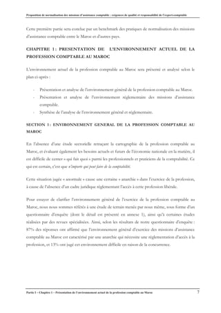 Proposition de normalisation des missions d’assistance comptable : exigences de qualité et responsabilité de l’expert-comptable
Partie I – Chapitre 1 – Présentation de l’environnement actuel de la profession comptable au Maroc 7
Cette première partie sera conclue par un benchmark des pratiques de normalisation des missions
d’assistance comptable entre le Maroc et d’autres pays.
CHAPITRE 1 : PRESENTATION DE L’ENVIRONNEMENT ACTUEL DE LA
PROFESSION COMPTABLE AU MAROC
L’environnement actuel de la profession comptable au Maroc sera présenté et analysé selon le
plan ci-après :
- Présentation et analyse de l’environnement général de la profession comptable au Maroc.
- Présentation et analyse de l’environnement réglementaire des missions d’assistance
comptable.
- Synthèse de l’analyse de l’environnement général et réglementaire.
SECTION 1 : ENVIRONNEMENT GENERAL DE LA PROFESSION COMPTABLE AU
MAROC
En l’absence d’une étude sectorielle retraçant la cartographie de la profession comptable au
Maroc, et évaluant également les besoins actuels et futurs de l’économie nationale en la matière, il
est difficile de cerner « qui fait quoi » parmi les professionnels et praticiens de la comptabilité. Ce
qui est certain, c’est que n’importe qui peut faire de la comptabilité.
Cette situation jugée « anormale » cause une certaine « anarchie » dans l’exercice de la profession,
à cause de l’absence d’un cadre juridique règlementant l’accès à cette profession libérale.
Pour essayer de clarifier l’environnement général de l’exercice de la profession comptable au
Maroc, nous nous sommes référés à une étude de terrain menée par nous même, sous forme d’un
questionnaire d’enquête (dont le détail est présenté en annexe 1), ainsi qu’à certaines études
réalisées par des revues spécialisées. Ainsi, selon les résultats de notre questionnaire d’enquête :
87% des réponses ont affirmé que l’environnement général d’exercice des missions d’assistance
comptable au Maroc est caractérisé par une anarchie qui nécessite une règlementation d’accès à la
profession, et 13% ont jugé cet environnement difficile en raison de la concurrence.
 