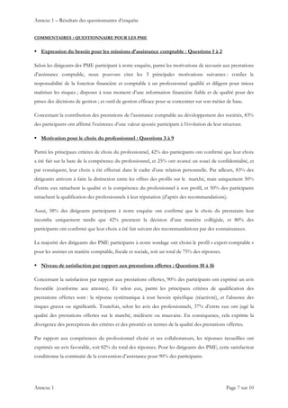 Annexe 1 – Résultats des questionnaires d’enquête
Annexe 1    Page 7 sur 10 
COMMENTAIRES : QUESTIONNAIRE POUR LES PME
 Expression du besoin pour les missions d’assistance comptable : Questions 1 à 2
Selon les dirigeants des PME participant à notre enquête, parmi les motivations de recourir aux prestations
d’assistance comptable, nous pouvons citer les 3 principales motivations suivantes : confier le
responsabilité de la fonction financière et comptable à un professionnel qualifié et diligent pour mieux
maîtriser les risques ; disposer à tout moment d’une information financière fiable et de qualité pour des
prises des décisions de gestion ; et outil de gestion efficace pour se concentrer sur son métier de base.
Concernant la contribution des prestations de l’assistance comptable au développement des sociétés, 83%
des participants ont affirmé l’existence d’une valeur ajoutée participant à l’évolution de leur structure.
 Motivation pour le choix du professionnel : Questions 3 à 9
Parmi les principaux critères de choix du professionnel, 42% des participants ont confirmé que leur choix
a été fait sur la base de la compétence du professionnel, et 25% ont avancé un souci de confidentialité, et
par conséquent, leur choix a été effectué dans le cadre d’une relation personnelle. Par ailleurs, 83% des
dirigeants arrivent à faire la distinction entre les offres des profils sur le marché, mais uniquement 50%
d’entre eux rattachent la qualité et la compétence du professionnel à son profil, et 50% des participants
rattachent la qualification des professionnels à leur réputation (d’après des recommandations).
Aussi, 58% des dirigeants participants à notre enquête ont confirmé que le choix du prestataire leur
incombe uniquement tandis que 42% prennent la décision d’une manière collégiale, et 80% des
participants ont confirmé que leur choix a été fait suivant des recommandations par des connaissances.
La majorité des dirigeants des PME participants à notre sondage ont choisi le profil « expert-comptable »
pour les assister en matière comptable, fiscale et sociale, soit un total de 75% des réponses.
 Niveau de satisfaction par rapport aux prestations offertes : Questions 10 à 16
Concernant la satisfaction par rapport aux prestations offertes, 90% des participants ont exprimé un avis
favorable (conforme aux attentes). Et selon eux, parmi les principaux critères de qualification des
prestations offertes sont : la réponse systématique à tout besoin spécifique (réactivité), et l’absence des
risques graves ou significatifs. Toutefois, selon les avis des professionnels, 37% d’entre eux ont jugé la
qualité des prestations offertes sur le marché, médiocre ou mauvaise. En conséquence, cela exprime la
divergence des perceptions des critères et des priorités en termes de la qualité des prestations offertes.
Par rapport aux compétences du professionnel choisi et ses collaborateurs, les réponses recueillies ont
exprimés un avis favorable, soit 82% du total des réponses. Pour les dirigeants des PME, cette satisfaction
conditionne la continuité de la convention d’assistance pour 90% des participants.
 