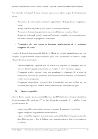 Proposition de normalisation des missions d’assistance comptable : exigences de qualité et responsabilité de l’expert-comptable
Partie I – Chapitre 1 – Présentation de l’environnement actuel de la profession comptable au Maroc 8
Pour répondre à l’objectif de cette première section, nous allons adopter le développement
suivant :
- Présentation des intervenants et instances représentatives de la profession comptable au
Maroc.
- Analyse de l’offre des profils pour le marché d’assistance comptable.
- Présentation du marché des prestations de comptabilité et du conseil au Maroc.
- Analyse de la demande pour les missions d’assistance comptable, en termes des attentes
des clients, ainsi que les perspectives d’évolution.
1. Présentation des intervenants et instances représentatives de la profession
comptable au Maroc
La scène de la profession comptable libérale au Maroc est occupée principalement par trois
catégories des professionnels et praticiens (sans parler des « occasionnels » s’activant à chaque
échéance fiscale de fin d’exercice) :
- Experts-comptables : organisés dans un « ordre » et disposant du monopole pour les
missions d’intérêt général (commissariat aux comptes et autres attestations légales).
- Comptables agréés : regroupés dans une association et s’occupant de la tenue de
comptabilité, ainsi que des prestations de conseil dans divers domaines, concurremment
avec les experts-comptables.
- Comptables indépendants : regroupés dans 8 associations qui sont coiffées par une
fédération, et qui peuvent offrir les mêmes prestations que les comptables agréés.
1.1. Experts-comptables
Selon le dernier annuaire professionnel 2012 publié par l’OEC, le Maroc compte actuellement
418 experts-comptables ainsi que 175 sociétés d’expertise comptable. A ces chiffres, il faut
ajouter le nombre des :
- experts-comptables mémorialistes qui sont en instance de soutenance de mémoire ;
- experts-comptables stagiaires qui sont en formation ;
- experts-comptables stagiaires marocains qui poursuivent la filière d’expertise comptable
dans différents pays, et dont le diplôme est reconnu équivalent au Maroc (principalement
en France).
 