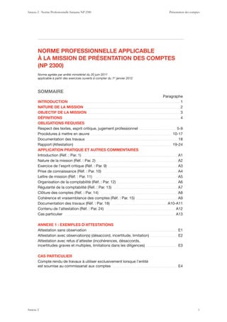 NORME PROFESSIONNELLE APPLICABLE
À LA MISSION DE PRÉSENTATION DES COMPTES
(NP 2300)
Norme agréée par arrêté ministériel du 20 juin 2011
applicable à partir des exercices ouverts à compter du 1er
janvier 2012
SOMMAIRE
Paragraphe
INTRODUCTION . . . . . . . . . . . . . . . . . . . . . . . . . . . . . . . . . . . . . . . . . . . . . . . . . . . . . . . . . . . . . . . . . . . . . . . . . . . . . . . . . . . . . . . . . . . . . . . . . . . . . . . . . 1
NATURE DE LA MISSION . . . . . . . . . . . . . . . . . . . . . . . . . . . . . . . . . . . . . . . . . . . . . . . . . . . . . . . . . . . . . . . . . . . . . . . . . . . . . . . . . . . . . . . . . . 2
OBJECTIF DE LA MISSION . . . . . . . . . . . . . . . . . . . . . . . . . . . . . . . . . . . . . . . . . . . . . . . . . . . . . . . . . . . . . . . . . . . . . . . . . . . . . . . . . . . . . . . 3
DÉFINITIONS . . . . . . . . . . . . . . . . . . . . . . . . . . . . . . . . . . . . . . . . . . . . . . . . . . . . . . . . . . . . . . . . . . . . . . . . . . . . . . . . . . . . . . . . . . . . . . . . . . . . . . . . . . . . . . 4
OBLIGATIONS REQUISES
Respect des textes, esprit critique, jugement professionnel . . . . . . . . . . . . . . . . . . . . . . . . . . . . . . . . . . . 5-9
Procédures à mettre en œuvre . . . . . . . . . . . . . . . . . . . . . . . . . . . . . . . . . . . . . . . . . . . . . . . . . . . . . . . . . . . . . . . . . . . . . . . . . . . . 10-17
Documentation des travaux . . . . . . . . . . . . . . . . . . . . . . . . . . . . . . . . . . . . . . . . . . . . . . . . . . . . . . . . . . . . . . . . . . . . . . . . . . . . . . . . . . . . . . . 18
. . . . . . . . . . . . . . . . . . . . . . . . . . . . . . . . . . . . . . . . . . . . . . . . . . . . . . . . . . . . . . . . . . . . . . . . . . . . . . . . . . . . . . . . . . . 19-24
APPLICATION PRATIQUE ET AUTRES COMMENTAIRES
. . . . . . . . . . . . . . . . . . . . . . . . . . . . . . . . . . . . . . . . . . . . . . . . . . . . . . . . . . . . . . . . . . . . . . . . . . . . . . . . . . . . . . . . . A1
. . . . . . . . . . . . . . . . . . . . . . . . . . . . . . . . . . . . . . . . . . . . . . . . . . . . . . . . . . . . . . . . . . . . . . . . . . . . A2
. . . . . . . . . . . . . . . . . . . . . . . . . . . . . . . . . . . . . . . . . . . . . . . . . . . . . . . . . . . . . . . . . A3
. . . . . . . . . . . . . . . . . . . . . . . . . . . . . . . . . . . . . . . . . . . . . . . . . . . . . . . . . . . . . . . . . . . . . A4
. . . . . . . . . . . . . . . . . . . . . . . . . . . . . . . . . . . . . . . . . . . . . . . . . . . . . . . . . . . . . . . . . . . . . . . . . . . . . A5
. . . . . . . . . . . . . . . . . . . . . . . . . . . . . . . . . . . . . . . . . . . . . . . . . . . . . . . . A6
. . . . . . . . . . . . . . . . . . . . . . . . . . . . . . . . . . . . . . . . . . . . . . . . . . . . . . . . . . . . A7
. . . . . . . . . . . . . . . . . . . . . . . . . . . . . . . . . . . . . . . . . . . . . . . . . . . . . . . . . . . . . . . . . . . . . . . . A8
. . . . . . . . . . . . . . . . . . . . . . . . . . . . . . . . . . . . . . A9
. . . . . . . . . . . . . . . . . . . . . . . . . . . . . . . . . . . . . . . . . . . . . . . . . . . A10-A11
. . . . . . . . . . . . . . . . . . . . . . . . . . . . . . . . . . . . . . . . . . . . . . . . . . . . . . . . . . . . . . . . . A12
Cas particulier . . . . . . . . . . . . . . . . . . . . . . . . . . . . . . . . . . . . . . . . . . . . . . . . . . . . . . . . . . . . . . . . . . . . . . . . . . . . . . . . . . . . . . . . . . . . . . . . . . . . . . . . A13
ANNEXE 1 : EXEMPLES D’ATTESTATIONS
Attestation sans observation . . . . . . . . . . . . . . . . . . . . . . . . . . . . . . . . . . . . . . . . . . . . . . . . . . . . . . . . . . . . . . . . . . . . . . . . . . . . . . . . . . . . E1
. . . . . . . . . . . . . . . . . . . . . . . . . E2
. . . . . . . . . . . . . . . . . . . . . . . . . . . . . E3
CAS PARTICULIER
Compte rendu de travaux à utiliser exclusivement lorsque l’entité
est soumise au commissariat aux comptes . . . . . . . . . . . . . . . . . . . . . . . . . . . . . . . . . . . . . . . . . . . . . . . . . . . . . . . . . . . . . E4
Annexe 2 - Norme Professionnelle française NP 2300 Présentation des comptes
Annexe 2 1
 