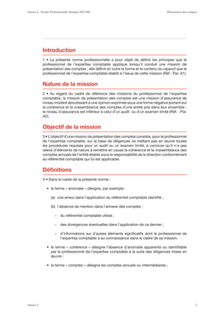 Introduction
professionnel de l’expertise comptable applique lorsqu’il conduit une mission de
présentation des comptes ; elle déﬁnit en outre la forme et le contenu du rapport que le
Nature de la mission
comptable, la mission de présentation des comptes est une mission d’assurance de
niveau modéré aboutissant à une opinion exprimée sous une forme négative portant sur
la cohérence et la vraisemblance des comptes d’une entité pris dans leur ensemble ;
Objectif de la mission
de l’expertise comptable, sur la base de diligences ne mettant pas en œuvre toutes
les procédures requises pour un audit ou un examen limité, à conclure qu’il n’a pas
relevé d’éléments de nature à remettre en cause la cohérence et la vraisemblance des
comptes annuels de l’entité établis sous la responsabilité de la direction conformément
au référentiel comptable qui lui est applicable.
+tÄUP[PVUZ
- du référentiel comptable utilisé ;
- des divergences éventuelles dans l’application de ce dernier ;
- d’informations sur d’autres éléments signiﬁcatifs dont le professionnel de
l’expertise comptable a eu connaissance dans le cadre de sa mission.
« cohérence » désigne l’absence d’anomalie apparente ou identiﬁable
par le professionnel de l’expertise comptable à la suite des diligences mises en
œuvre ;
« comptes » désigne les comptes annuels ou intermédiaires ;
Annexe 2 - Norme Professionnelle française NP 2300 Présentation des comptes
Annexe 2 2
 