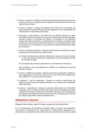 « diligences » désigne l’ensemble des procédures et techniques de travail
mises en œuvre par le professionnel de l’expertise comptable pour atteindre les
objectifs de sa mission ;
« direction » désigne les dirigeants de l’entité et, le cas échéant, les
responsables nommément désignés par les dirigeants qui sont responsables de
l’établissement et de l’arrêté des comptes ;
« esprit critique » fait référence à une attitude relevant d’un esprit
interrogatif, attentif à des conditions qui peuvent indiquer des anomalies possibles
résultant d’erreurs ou provenant de fraudes, et conduisant à une évaluation
critique des éléments probants. Le professionnel de l’expertise comptable prête
une attention particulière aux informations dont il a eu connaissance dans le cadre
de sa mission qui contredisent ou qui remettent en cause les déclarations faites
par la direction ;
« procédure analytique » désigne une technique de contrôle qui consiste
à apprécier des informations ﬁnancières à partir :
ou avec des données antérieures, postérieures ou prévisionnelles de l’entité
ou d’entités similaires ;
Ces procédures visent essentiellement à identiﬁer les incohérences contenues
dans les comptes ;
« référentiel comptable » désigne l’ensemble de dispositions réglemen-
taires applicables à l’entité concernant la forme et le contenu des comptes ainsi
que la déﬁnition d’un jeu complet de comptes ;
­ ZLPS KL ZPNUPÄJH[PVU ® désigne le montant au-delà duquel les
décisions économiques ou le jugement fondé sur les comptes sont susceptibles
d’être inﬂuencés ;
« vraisemblance » désigne le caractère raisonnable d’une information
comptable ou non comptable contenue dans les comptes; le caractère raisonnable
s’apprécie notamment au regard des informations recueillies par le professionnel
de l’expertise comptable lors de la phase de prise de connaissance de l’entité et
par rapport à des critères habituels prédéterminés.
Obligations requises
Respect des textes, esprit critique, jugement professionnel
des comptes conformément aux textes légaux et réglementaires applicables à la
profession et aux dispositions de la présente norme ; les éléments de doctrine publiés
Annexe 2 - Norme Professionnelle française NP 2300 Présentation des comptes
Annexe 2 3
 