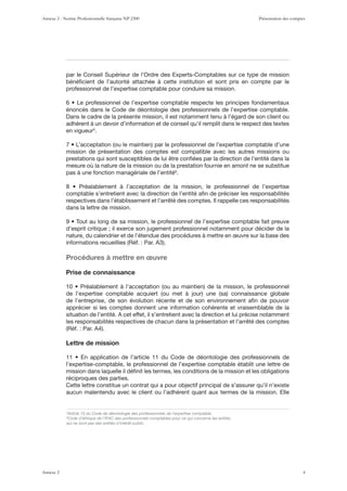 par le Conseil Supérieur de l’Ordre des Experts-Comptables sur ce type de mission
bénéﬁcient de l’autorité attachée à cette institution et sont pris en compte par le
professionnel de l’expertise comptable pour conduire sa mission.
énoncés dans le Code de déontologie des professionnels de l’expertise comptable.
Dans le cadre de la présente mission, il est notamment tenu à l’égard de son client ou
adhérent à un devoir d’information et de conseil qu’il remplit dans le respect des textes
en vigueur5
.
mission de présentation des comptes est compatible avec les autres missions ou
prestations qui sont susceptibles de lui être conﬁées par la direction de l’entité dans la
mesure où la nature de la mission ou de la prestation fournie en amont ne se substitue
pas à une fonction managériale de l’entité6
.
comptable s’entretient avec la direction de l’entité aﬁn de préciser les responsabilités
respectives dans l’établissement et l’arrêté des comptes. Il rappelle ces responsabilités
dans la lettre de mission.
d’esprit critique ; il exerce son jugement professionnel notamment pour décider de la
nature, du calendrier et de l’étendue des procédures à mettre en œuvre sur la base des
7YVJtKYLZ n TL[[YL LU µ]YL
Prise de connaissance
de l’entreprise, de son évolution récente et de son environnement aﬁn de pouvoir
apprécier si les comptes donnent une information cohérente et vraisemblable de la
situation de l’entité. A cet effet, il s’entretient avec la direction et lui précise notamment
les responsabilités respectives de chacun dans la présentation et l’arrêté des comptes
Lettre de mission
l’expertise-comptable, le professionnel de l’expertise comptable établit une lettre de
mission dans laquelle il déﬁnit les termes, les conditions de la mission et les obligations
réciproques des parties.
Cette lettre constitue un contrat qui a pour objectif principal de s’assurer qu’il n’existe
aucun malentendu avec le client ou l’adhérent quant aux termes de la mission. Elle
5
Article 15 du Code de déontologie des professionnels de l’expertise comptable.
6
Code d’éthique de l’IFAC des professionnels comptables pour ce qui concerne les entités
qui ne sont pas des entités d’intérêt public.
Annexe 2 - Norme Professionnelle française NP 2300 Présentation des comptes
Annexe 2 4
 