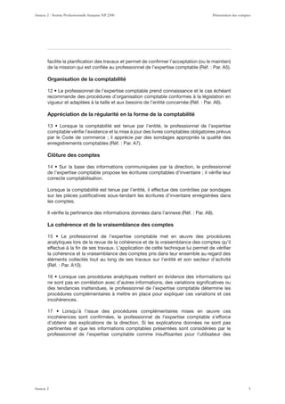 Organisation de la comptabilité
recommande des procédures d’organisation comptable conformes à la législation en
Appréciation de la régularité en la forme de la comptabilité
comptable vériﬁe l’existence et la mise à jour des livres comptables obligatoires prévus
par le Code de commerce ; il apprécie par des sondages appropriés la qualité des
Clôture des comptes
de l’expertise comptable propose les écritures comptables d’inventaire ; il vériﬁe leur
correcte comptabilisation.
Lorsque la comptabilité est tenue par l’entité, il effectue des contrôles par sondages
sur les pièces justiﬁcatives sous-tendant les écritures d’inventaire enregistrées dans
les comptes.
La cohérence et de la vraisemblance des comptes
analytiques lors de la revue de la cohérence et de la vraisemblance des comptes qu’il
effectue à la ﬁn de ses travaux. L’application de cette technique lui permet de vériﬁer
la cohérence et la vraisemblance des comptes pris dans leur ensemble au regard des
éléments collectés tout au long de ses travaux sur l’entité et son secteur d’activité
ne sont pas en corrélation avec d’autres informations, des variations signiﬁcatives ou
des tendances inattendues, le professionnel de l’expertise comptable détermine les
procédures complémentaires à mettre en place pour expliquer ces variations et ces
incohérences.
incohérences sont conﬁrmées, le professionnel de l’expertise comptable s’efforce
d’obtenir des explications de la direction. Si les explications données ne sont pas
pertinentes et que les informations comptables présentées sont considérées par le
professionnel de l’expertise comptable comme insufﬁsantes pour l’utilisateur des
Annexe 2 - Norme Professionnelle française NP 2300 Présentation des comptes
Annexe 2 5
 