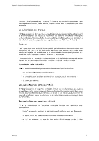 comptes, le professionnel de l’expertise comptable en tire les conséquences dans
son rapport en formulant, selon les cas, une conclusion avec observation ou un refus
d’attester.
Documentation des travaux
la documentation de ses travaux et notamment les éléments importants sur lesquels
se fondent ses conclusions. Cette documentation permet de justiﬁer que la mission a
Rapport
attestation qui comporte une conclusion exprimant une assurance formulée sous
une forme négative sur la cohérence et la vraisemblance des comptes pris dans leur
ensemble. Les comptes annuels sont annexés à l’attestation.
Le professionnel de l’expertise comptable évalue si les éléments collectés lors de ses
travaux ont un caractère sufﬁsamment probant pour étayer cette conclusion.
Formulation de la conclusion
Conclusion favorable sans observation
lorsqu’il a pu mettre en œuvre sans limitation toutes les diligences correspondant à une
mission de présentation et qu’il n’a relevé, au cours de ses travaux, aucun élément de
nature à remettre en cause la cohérence et la vraisemblance des comptes pris dans
leur ensemble.
Conclusion favorable avec observation(s)
Annexe 2 - Norme Professionnelle française NP 2300 Présentation des comptes
Annexe 2 6
 