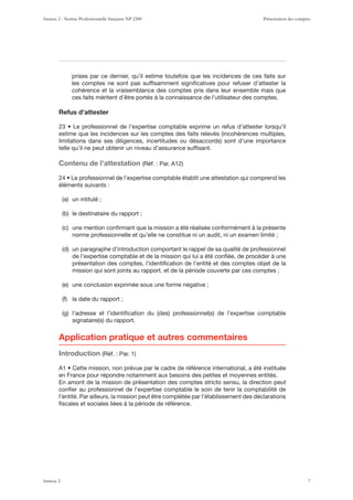 prises par ce dernier, qu’il estime toutefois que les incidences de ces faits sur
les comptes ne sont pas sufﬁsamment signiﬁcatives pour refuser d’attester la
cohérence et la vraisemblance des comptes pris dans leur ensemble mais que
ces faits méritent d’être portés à la connaissance de l’utilisateur des comptes.
Refus d’attester
telle qu’il ne peut obtenir un niveau d’assurance sufﬁsant.
Contenu de l’attestation
éléments suivants :
norme professionnelle et qu’elle ne constitue ni un audit, ni un examen limité ;
de l’expertise comptable et de la mission qui lui a été conﬁée, de procéder à une
présentation des comptes, l’identiﬁcation de l’entité et des comptes objet de la
mission qui sont joints au rapport, et de la période couverte par ces comptes ;
Application pratique et autres commentaires
Introduction
en France pour répondre notamment aux besoins des petites et moyennes entités.
En amont de la mission de présentation des comptes stricto sensu, la direction peut
conﬁer au professionnel de l’expertise comptable le soin de tenir la comptabilité de
l’entité. Par ailleurs, la mission peut être complétée par l’établissement des déclarations
ﬁscales et sociales liées à la période de référence.
Annexe 2 - Norme Professionnelle française NP 2300 Présentation des comptes
Annexe 2 7
 