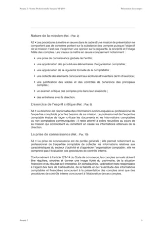 Nature de la mission
comportent pas de contrôles portant sur la substance des comptes puisque l’objectif
de la mission n’est pas d’exprimer une opinion sur la régularité, la sincérité et l’image
ﬁdèle des comptes. Les travaux à mettre en œuvre comprennent notamment :
comptes ;
L’exercice de l’esprit critique
l’expertise comptable pour les besoins de sa mission. Le professionnel de l’expertise
comptable évalue de façon critique les documents et les informations comptables
ou non comptables communiquées ; il reste attentif à celles recueillies au cours de
sa mission qui contredisent ou remettent en cause les informations obtenues de la
direction.
La prise de connaissance
professionnel de l’expertise comptable de collecter les informations relatives aux
caractéristiques du secteur d’activité et d’apprécier l’organisation comptable ; elle ne
comprend pas l’évaluation des procédures de contrôle interne.
Conformément à l’article 123-14 du Code de commerce, les comptes annuels doivent
être réguliers, sincères et donner une image ﬁdèle du patrimoine, de la situation
ﬁnancière et du résultat de l’entreprise. En conséquence, la direction reste responsable
à l’égard des tiers de l’exhaustivité, de la ﬁabilité et de l’exactitude des informations
comptables et ﬁnancières concourant à la présentation des comptes ainsi que des
procédures de contrôle interne concourant à l’élaboration de ces comptes.
Annexe 2 - Norme Professionnelle française NP 2300 Présentation des comptes
Annexe 2 8
 