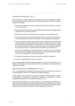 La lettre de mission
éléments liés aux particularités de l’entité que le professionnel de l’expertise comptable
jugerait utile d’ajouter :
ni un examen limité ;
direction dans le cadre de la mission ;
autres irrégularités, par exemple des fraudes ou des malversations éventuelles ;
comptes et dans leur présentation formelle ; elles ne comprennent pas le contrôle
de la matérialité des opérations, le contrôle des inventaires physiques des actifs
est responsable de la ﬁabilité, de l’exhaustivité et de l’exactitude des informations
fournies au professionnel de l’expertise comptable ;
Elle comprend également les conditions générales du contrat de mission ainsi qu’un
l’expertise comptable.
Organisation de la comptabilité
comptes adapté et conforme au référentiel comptable applicable.
Il attire l’attention de la direction sur les bonnes pratiques professionnelles en matière
Dans les entités pratiquant en cours d’exercice une comptabilité de trésorerie, le
professionnel de l’expertise comptable apporte une attention particulière à la mise en
place de procédures de classement et de référencement des documents qui permettent
d’effectuer le recensement des créances et des dettes en ﬁn d’exercice.
Annexe 2 - Norme Professionnelle française NP 2300 Présentation des comptes
Annexe 2 9
 