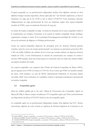 Proposition de normalisation des missions d’assistance comptable : exigences de qualité et responsabilité de l’expert-comptable
Partie I – Chapitre 1 – Présentation de l’environnement actuel de la profession comptable au Maroc 9
L’expert-comptable est un professionnel indépendant titulaire d’un diplôme national ou d’un
diplôme étranger reconnu équivalent, obtenu après plus de 7 ans d’études supérieures, et dont la
formation est régie par la loi 15/89 et par le décret n°2-89-519. Cette formation nécessite
obligatoirement un stage professionnel de trois ans minimum auprès d’un expert-comptable
membre de l’OEC, ayant un minimum d’exercice de cinq ans.
Le métier de l’expert-comptable est large : il touche les domaines de la tenue comptable, l’audit et
le commissariat aux comptes, l’assistance et le conseil en matière comptable, fiscale, juridique,
organisation, stratégie et autres. Il est en principe l’accompagnateur privilégié des sociétés vu son
niveau de technicité, de diligence et d’éthique professionnel.
Certes, les experts-comptables disposent du monopole pour les missions d’intérêt général,
toutefois, selon les aveux de certains professionnels6
, ces missions ne présentent qu’environ 20%
à 30% du chiffre d’affaires des cabinets (il est à noter que certains cabinets ne disposent d’aucun
mandat de CAC). A titre d’information, le marché du commissariat aux comptes est estimé à
environ 3.000 mandats, dont une bonne partie est concentrée entre les mains des cabinets affiliés
aux géants mondiaux de l’audit.
Les experts-comptables sont organisés dans l’Ordre des Experts-Comptables du Maroc (OEC),
qui est régi par la loi 15/89 et le décret n° 2-93-521. Il est à noter que l’OEC est membre titulaire
du statut « Full member » au sein de l’IFAC (International Federation of Accounts) depuis
novembre 2004. Cette institution est considérée comme le principal normalisateur international
en matière comptable.
1.2. Comptables agréés
Selon les chiffres publiés par le site web7
officiel de l’Association des Comptables Agréés au
Maroc(ACAM), le Maroc compte actuellement 573 comptables agréés par l’Etat (conformément
aux dispositions du décret n°2-92-837 relatif au titre de comptable agréé).
Le comptable agréé est un professionnel indépendant titulaire d’un diplôme bac+4/5 : licence
universitaire, diplôme du cycle normal ou supérieur de l’Institut Supérieur de Commerce et de
6
M. Salah GRINE –Expert-comptable–, au journal « L’Economiste », édition n°3782 du 14/05/2012
M. Mohamed HDID –Expert-comptable–, au journal « L’Economiste », édition n°3643 du 24/10/2011
M. Abdellatif BERNOSSI –Expert-comptable–, au journal « L’Economiste », édition n°3282 du 24/05/2010
7
www.acam.asso.ma
 