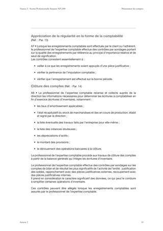Appréciation de la régularité en la forme de la comptabilité
le professionnel de l’expertise comptable effectue des contrôles par sondages portant
sur la qualité des enregistrements par référence au principe d’importance relative et de
seuil de signiﬁcation.
Les contrôles consistent essentiellement à :
Clôture des comptes
direction les informations nécessaires pour déterminer les écritures à comptabiliser en
et signé par la direction ;
Le professionnel de l’expertise comptable procède aux travaux de clôture des comptes
à partir de la balance générale qui intègre les écritures d’inventaire.
Le professionnel de l’expertise comptable effectue des contrôles par sondages sur les
comptes de bilan et de résultat les plus signiﬁcatifs de l’activité de l’entité : justiﬁcation
des soldes, rapprochement avec des pièces justiﬁcatives externes, recoupement avec
des pièces justiﬁcatives internes.
Il prend en considération le caractère signiﬁcatif des données, ce qui peut le conduire
à simpliﬁer certaines opérations d’inventaire.
Ces contrôles peuvent être allégés lorsque les enregistrements comptables sont
assurés par le professionnel de l’expertise comptable.
Annexe 2 - Norme Professionnelle française NP 2300 Présentation des comptes
Annexe 2 10
 