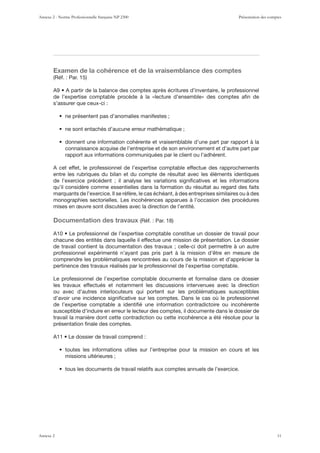 Examen de la cohérence et de la vraisemblance des comptes
s’assurer que ceux-ci :
connaissance acquise de l’entreprise et de son environnement et d’autre part par
rapport aux informations communiquées par le client ou l’adhérent.
A cet effet, le professionnel de l’expertise comptable effectue des rapprochements
entre les rubriques du bilan et du compte de résultat avec les éléments identiques
de l’exercice précédent ; il analyse les variations signiﬁcatives et les informations
qu’il considère comme essentielles dans la formation du résultat au regard des faits
marquants de l’exercice. Il se réfère, le cas échéant, à des entreprises similaires ou à des
monographies sectorielles. Les incohérences apparues à l’occasion des procédures
mises en œuvre sont discutées avec la direction de l’entité.
Documentation des travaux
chacune des entités dans laquelle il effectue une mission de présentation. Le dossier
de travail contient la documentation des travaux ; celle-ci doit permettre à un autre
professionnel expérimenté n’ayant pas pris part à la mission d’être en mesure de
comprendre les problématiques rencontrées au cours de la mission et d’apprécier la
pertinence des travaux réalisés par le professionnel de l’expertise comptable.
Le professionnel de l’expertise comptable documente et formalise dans ce dossier
les travaux effectués et notamment les discussions intervenues avec la direction
ou avec d’autres interlocuteurs qui portent sur les problématiques susceptibles
d’avoir une incidence signiﬁcative sur les comptes. Dans le cas où le professionnel
de l’expertise comptable a identiﬁé une information contradictoire ou incohérente
susceptible d’induire en erreur le lecteur des comptes, il documente dans le dossier de
travail la manière dont cette contradiction ou cette incohérence a été résolue pour la
présentation ﬁnale des comptes.
missions ultérieures ;
Annexe 2 - Norme Professionnelle française NP 2300 Présentation des comptes
Annexe 2 11
 