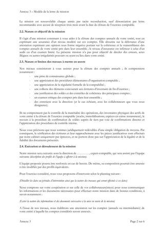 Annexe 3 – Modèle de la lettre de mission
Annexe 3 Page 2 sur 6
La mission est renouvelable chaque année par tacite reconduction, sauf dénonciation par lettre
recommandée avec accusé de réception trois mois avant la date de clôture de l’exercice comptable.
2.2. Nature et objectif de la mission
Il s’agit d’une mission consistant à vous aider à la clôture des comptes annuels de votre entité, tout en
exprimant une assurance d’un niveau modéré sur ces comptes. Elle aboutira sur la délivrance d’une
attestation exprimant une opinion sous forme négative portant sur la cohérence et la vraisemblance des
comptes annuels de votre entité pris dans leur ensemble ; le niveau d’assurance est inférieur à celui d’un
audit ou d’un examen limité. La présente mission n’a pas pour objectif de déceler des erreurs, actes
illégaux ou autres irrégularités pouvant ou ayant eu lieu dans votre entité.
2.3. Nature et limites des travaux à mettre en œuvre
Nos travaux consisteront à vous assister pour la clôture des comptes annuels ; ils comprennent
notamment :
- une prise de connaissance globale ;
- une appréciation des procédures élémentaires d’organisation comptable ;
- une appréciation de la régularité formelle de la comptabilité ;
- une collecte des éléments concourant aux écritures d’inventaire de fin d’exercice ;
- une justification des soldes et des contrôles de cohérence des principaux comptes ;
- un examen critique des comptes pris dans leur ensemble ;
- des entretiens avec la direction (et le cas échéant, avec les collaborateurs que vous nous
désignerez).
Ils ne comprennent pas le contrôle de la matérialité des opérations, des inventaires physiques des actifs de
votre entité à la clôture de l’exercice comptable (stocks, immobilisations, espèces en caisse notamment), le
recours à la procédure de confirmation de soldes auprès de tiers par voie de confirmations directes et
l’appréciation des procédures de contrôle interne.
Nous vous précisons que nous sommes juridiquement redevables d’une simple obligation de moyens. Par
conséquent, la vérification des écritures et leur rapprochement avec les pièces justificatives sont effectués
par notre cabinet uniquement par épreuves, et ne portent donc pas sur l’appréciation de la légalité et de la
fiabilité des documents présentés.
2.4. Exécution et déroulement de la mission
Notre mission sera exécutée sous la direction de …………, expert-comptable, qui sera assisté par l’équipe
suivante (description des profils de l’équipe à affecter à la mission).
L’équipe proposée pourra être renforcée en cas de besoin. De même, sa composition pourrait être amenée
à être modifiée par des profils équivalents.
Pour l’exercice considéré, nous vous proposons d’intervenir selon le planning suivant :
(Détailler les dates ou périodes d’intervention ainsi que la nature des travaux qui seront effectués à ces dates)
Nous comptons sur votre coopération et sur celle de vos collaborateurs(trices) pour nous communiquer
les informations et les documents nécessaires pour effectuer notre mission dans de bonnes conditions, à
savoir notamment :
(Lister la nature des informations et des documents nécessaires à la mise en œuvre de la mission)
A l’issue de nos travaux, nous établirons une attestation sur les comptes (annuels ou intermédiaires) de
votre entité à laquelle les comptes considérés seront annexés.
 