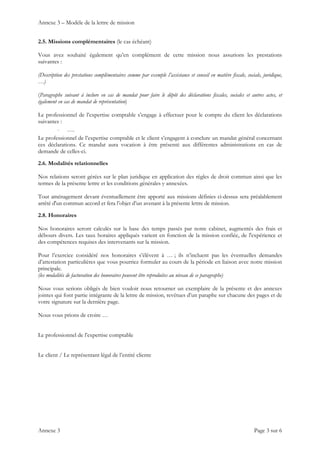 Annexe 3 – Modèle de la lettre de mission
Annexe 3 Page 3 sur 6
2.5. Missions complémentaires (le cas échéant)
Vous avez souhaité également qu’en complément de cette mission nous assurions les prestations
suivantes :
(Description des prestations complémentaires comme par exemple l’assistance et conseil en matière fiscale, sociale, juridique,
…)
(Paragraphe suivant à inclure en cas de mandat pour faire le dépôt des déclarations fiscales, sociales et autres actes, et
également en cas de mandat de représentation)
Le professionnel de l’expertise comptable s’engage à effectuer pour le compte du client les déclarations
suivantes :
- ….
Le professionnel de l’expertise comptable et le client s’engagent à conclure un mandat général concernant
ces déclarations. Ce mandat aura vocation à être présenté aux différentes administrations en cas de
demande de celles-ci.
2.6. Modalités relationnelles
Nos relations seront gérées sur le plan juridique en application des règles de droit commun ainsi que les
termes de la présente lettre et les conditions générales y annexées.
Tout aménagement devant éventuellement être apporté aux missions définies ci-dessus sera préalablement
arrêté d'un commun accord et fera l’objet d’un avenant à la présente lettre de mission.
2.8. Honoraires
Nos honoraires seront calculés sur la base des temps passés par notre cabinet, augmentés des frais et
débours divers. Les taux horaires appliqués varient en fonction de la mission confiée, de l'expérience et
des compétences requises des intervenants sur la mission.
Pour l’exercice considéré nos honoraires s’élèvent à … ; ils n’incluent pas les éventuelles demandes
d’attestation particulières que vous pourriez formuler au cours de la période en liaison avec notre mission
principale.
(les modalités de facturation des honoraires peuvent être reproduites au niveau de ce paragraphe)
Nous vous serions obligés de bien vouloir nous retourner un exemplaire de la présente et des annexes
jointes qui font partie intégrante de la lettre de mission, revêtues d’un paraphe sur chacune des pages et de
votre signature sur la dernière page.
Nous vous prions de croire …
Le professionnel de l’expertise comptable
Le client / Le représentant légal de l’entité cliente
 