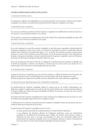 Annexe 3 – Modèle de la lettre de mission
Annexe 3 Page 4 sur 6
Exemple des conditions générales à joindre à la lettre de mission
1- DOMAINE D’APPLICATION
Les présentes conditions sont applicables aux conventions portant sur les missions conclues entre l’expert-
comptable ou le cabinet xxxx dénommé le professionnel de l’expertise comptable et son client.
2- DEFINITION DE LA MISSION
Les travaux incombant au professionnel de l’expertise comptable sont détaillés dans la lettre de mission et
ses annexes et sont strictement limités à son contenu.
Toute mission ou prestation complémentaire devra faire l’objet d’une information préalable du client afin
que celui-ci soit en mesure de manifester son accord.
3- RESILIATION DE LA MISSION
En cas de résiliation au cours d’un exercice comptable, et sauf faute grave imputable au professionnel de
l’expertise comptable, le client devra verser à ce dernier les honoraires dus pour le travail déjà effectué,
majorés d’une indemnité conventionnelle égale à xx % (à préciser) des honoraires annuels convenus pour
l’exercice en cours ou de la dernière année d’honoraires en cas de montant incertain. Cette indemnité est
destinée à compenser le préjudice subi par le professionnel de l’expertise comptable à raison de l’inclusion
du dossier du client dans sa charge de travail de l’année en cours.
En cas de manquement du client à l’une de ses obligations, le professionnel de l’expertise comptable aura
la faculté de suspendre sa mission en informant ce dernier par tout moyen écrit ou de mettre fin à sa
mission après envoi d’une lettre recommandée demeurée sans effet.
4- SUSPENSION DE LA MISSION
Lorsque la mission est suspendue pour cause de force majeure ou défaut de paiement des honoraires, les
délais de remise des travaux sont prolongés pour une durée égale à celle de la suspension susvisée.
Pendant la période de suspension éventuelle, toutes les dispositions du contrat demeurent applicables.
5- OBLIGATIONS DU PROFESSIONNEL DE L’EXPERTISE COMPTABLE
Le professionnel de l’expertise comptable effectue la mission qui lui est confiée conformément aux
dispositions légales et réglementaires, le code des devoirs professionnels et les normes professionnelles en
la matière établies par l’ordre des experts-comptables du Maroc. Il contracte, en raison de cette mission,
une obligation de moyens.
Le professionnel de l’expertise comptable peut se faire assister par les collaborateurs de son choix. Le nom
du collaborateur principal chargé du dossier est indiqué au client.
A l’achèvement de sa mission, le professionnel de l’expertise comptable restitue les documents que lui a
confiés le client pour l’exécution de la mission.
Le professionnel de l’expertise comptable est tenu à la fois :
- au secret professionnel dans les conditions prévues à l’article 446 du Code pénal ;
- à une obligation de discrétion, distincte de l’obligation précédente, quant aux informations
recueillies et à la diffusion des documents qu’il a établis. Ces derniers sont adressés au client, à
l’exclusion de tout envoi à un tiers, sauf demande du client. Les documents établis par le
professionnel de l’expertise comptable seront en conséquence adressés au client, à l’exclusion de
tout envoi direct à un tiers (sauf instruction spécifique de la part du client).
 