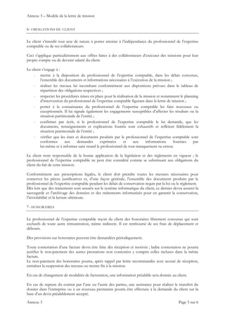 Annexe 3 – Modèle de la lettre de mission
Annexe 3 Page 5 sur 6
6- OBLIGATIONS DU CLIENT
Le client s’interdit tout acte de nature à porter atteinte à l’indépendance du professionnel de l’expertise
comptable ou de ses collaborateurs.
Ceci s’applique particulièrement aux offres faites à des collaborateurs d’exécuter des missions pour leur
propre compte ou de devenir salarié du client.
Le client s’engage à :
- mettre à la disposition du professionnel de l’expertise comptable, dans les délais convenus,
l’ensemble des documents et informations nécessaires à l’exécution de la mission ;
- réaliser les travaux lui incombant conformément aux dispositions prévues dans le tableau de
répartition des obligations respectives ;
- respecter les procédures mises en place pour la réalisation de la mission et notamment le planning
d’intervention du professionnel de l’expertise comptable figurant dans la lettre de mission ;
- porter à la connaissance du professionnel de l’expertise comptable les faits nouveaux ou
exceptionnels. Il lui signale également les engagements susceptibles d’affecter les résultats ou la
situation patrimoniale de l’entité ;
- confirmer par écrit, si le professionnel de l’expertise comptable le lui demande, que les
documents, renseignements et explications fournis sont exhaustifs et reflètent fidèlement la
situation patrimoniale de l’entité ;
- vérifier que les états et documents produits par le professionnel de l’expertise comptable sont
conformes aux demandes exprimées et aux informations fournies par
lui-même et à informer sans retard le professionnel de tout manquement ou erreur.
Le client reste responsable de la bonne application de la législation et des règlements en vigueur ; le
professionnel de l’expertise comptable ne peut être considéré comme se substituant aux obligations du
client du fait de cette mission.
Conformément aux prescriptions légales, le client doit prendre toutes les mesures nécessaires pour
conserver les pièces justificatives et, d’une façon générale, l’ensemble des documents produits par le
professionnel de l’expertise comptable pendant les délais de conservation requis par la loi ou le règlement.
Dès lors que des traitements sont assurés sur le système informatique du client, ce dernier devra assurer la
sauvegarde et l’archivage des données et des traitements informatisés pour en garantir la conservation,
l’inviolabilité et la lecture ultérieure.
7- HONORAIRES
Le professionnel de l’expertise comptable reçoit du client des honoraires librement convenus qui sont
exclusifs de toute autre rémunération, même indirecte. Il est remboursé de ses frais de déplacement et
débours.
Des provisions sur honoraires peuvent être demandées périodiquement.
Toute contestation d’une facture devra être faite dès réception et motivée ; ladite contestation ne pourra
justifier le non-paiement des autres prestations non contestées y compris celles incluses dans la même
facture.
Le non-paiement des honoraires pourra, après rappel par lettre recommandée avec accusé de réception,
entraîner la suspension des travaux ou mettre fin à la mission.
En cas de changement de modalités de facturation, une information préalable sera donnée au client.
En cas de rupture du contrat par l’une ou l’autre des parties, une assistance pour réaliser le transfert du
dossier dans l’entreprise ou à un nouveau prestataire pourra être effectuée à la demande du client sur la
base d’un devis préalablement accepté.
 