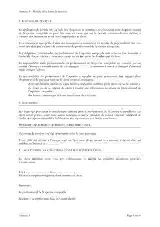 Annexe 3 – Modèle de la lettre de mission
Annexe 3 Page 6 sur 6
8- RESPONSABILITE CIVILE
En application de l’article 380 du code des obligations et contrats, la responsabilité civile du professionnel
de l’expertise comptable ne peut être mise en cause que sur la période contractuellement définie, à
compter des événements ayant causé un préjudice au client.
Tout événement susceptible d’avoir des conséquences notamment en matière de responsabilité doit être
porté sans délai par le client à la connaissance du professionnel de l’expertise comptable.
Les obligations contractuelles du professionnel de l’expertise comptable sont réputées être honorées à
l’arrivé de chaque échéance convenue et après accusé réception des livrables par le client.
La responsabilité civile professionnelle du professionnel de l’expertise comptable est couverte par un
contrat d’assurance souscrit auprès de la compagnie ………. (à mentionner le nom de la compagnie d’assurance)
située (indiquer l’adresse).
La responsabilité du professionnel de l’expertise comptable ne peut notamment être engagée dans
l’hypothèse où le préjudice subi par le client est une conséquence :
- d’une information erronée ou d’une faute ou négligence commise par le client ou par ses salariés ;
- du retard ou de la carence du client à fournir une information nécessaire au professionnel de
l’expertise comptable ;
- des fautes commises par des tiers intervenant chez le client.
9- DIFFERENDS
Les litiges qui pourraient éventuellement survenir entre le professionnel de l’expertise comptable et son
client seront portés, avant toute action judiciaire, devant le président du conseil régional compétent de
l’ordre des experts-comptables du Maroc ou son représentant aux fins de conciliation.
10- DROIT APPLICABLE ET ATTRIBUTION DE COMPETENCE
Ce contrat de mission sera régi et interprété selon le droit marocain.
Toute difficulté relative à l’interprétation ou l’exécution de ce contrat sera soumise, à défaut d'accord
amiable, au Tribunal de ………….
11- ACCEPTATION DES CONDITIONS GENERALES D’INTERVENTION
Le client reconnaît avoir reçu, pris connaissance et accepté les présentes conditions générales
d’intervention.
Fait à …………………… le ………………….,
En deux exemplaires originaux, dont un remis au client.
Signatures
Le professionnel de l’expertise comptable
Le client / Le représentant légal de l’entité cliente
 