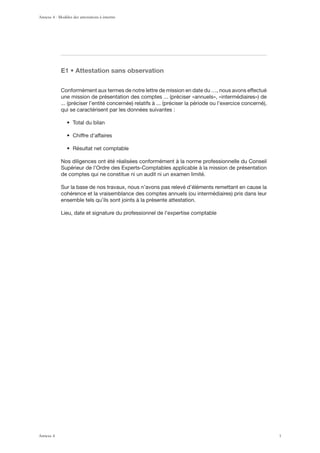 , ‹ ([[LZ[H[PVU ZHUZ VIZLY]H[PVU
Conformément aux termes de notre lettre de mission en date du …, nous avons effectué
qui se caractérisent par les données suivantes :
Nos diligences ont été réalisées conformément à la norme professionnelle du Conseil
Supérieur de l’Ordre des Experts-Comptables applicable à la mission de présentation
de comptes qui ne constitue ni un audit ni un examen limité.
Sur la base de nos travaux, nous n’avons pas relevé d’éléments remettant en cause la
ensemble tels qu’ils sont joints à la présente attestation.
Lieu, date et signature du professionnel de l’expertise comptable
Annexe 4 - Modèles des attestations à émettre
Annexe 4 1
 