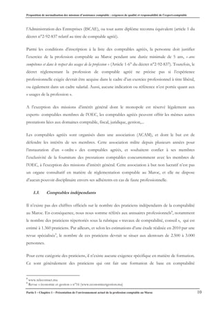 Proposition de normalisation des missions d’assistance comptable : exigences de qualité et responsabilité de l’expert-comptable
Partie I – Chapitre 1 – Présentation de l’environnement actuel de la profession comptable au Maroc 10
l’Administration des Entreprises (ISCAE), ou tout autre diplôme reconnu équivalent (article 1 du
décret n°2-92-837 relatif au titre de comptable agréé).
Parmi les conditions d’inscription à la liste des comptables agréés, la personne doit justifier
l’exercice de la profession comptable au Maroc pendant une durée minimale de 5 ans, « avec
compétence et dans le respect des usages de la profession » (Article 1-6° du décret n°2-92-837). Toutefois, le
décret réglementant la profession de comptable agréé ne précise pas si l’expérience
professionnelle exigée devrait être acquise dans le cadre d’un exercice professionnel à titre libéral,
ou également dans un cadre salarial. Aussi, aucune indication ou référence n’est portée quant aux
« usages de la profession ».
A l’exception des missions d’intérêt général dont le monopole est réservé légalement aux
experts- comptables membres de l’OEC, les comptables agréés peuvent offrir les mêmes autres
prestations liées aux domaines comptable, fiscal, juridique, gestion,...
Les comptables agréés sont organisés dans une association (ACAM), et dont le but est de
défendre les intérêts de ses membres. Cette association milite depuis plusieurs années pour
l’instauration d’un « ordre » des comptables agréés, et souhaitent confier à ses membres
l’exclusivité de la fourniture des prestations comptables concurremment avec les membres de
l’OEC, à l’exception des missions d’intérêt général. Cette association à but non lucratif n’est pas
un organe consultatif en matière de règlementation comptable au Maroc, et elle ne dispose
d’aucun pouvoir disciplinaire envers ses adhérents en cas de faute professionnelle.
1.3. Comptables indépendants
Il n’existe pas des chiffres officiels sur le nombre des praticiens indépendants de la comptabilité
au Maroc. En conséquence, nous nous somme référés aux annuaires professionnels8
, notamment
le nombre des praticiens répertoriés sous la rubrique « travaux de comptabilité, conseil », qui est
estimé à 1.360 praticiens. Par ailleurs, et selon les estimations d’une étude réalisée en 2010 par une
revue spécialisée9
, le nombre de ces praticiens devrait se situer aux alentours de 2.500 à 3.000
personnes.
Pour cette catégorie des praticiens, il n’existe aucune exigence spécifique en matière de formation.
Ce sont généralement des praticiens qui ont fait une formation de base en comptabilité
8
www.telecontact.ma
9
Revue « économie et gestion » n°16 (www.economieetgestion.ma)
 