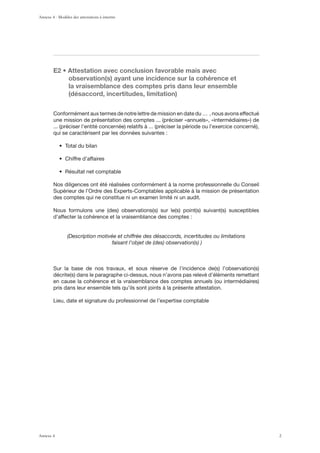 , ‹ ([[LZ[H[PVU H]LJ JVUJSZPVU MH]VYHISL THPZ H]LJ
observation(s) ayant une incidence sur la cohérence et
la vraisemblance des comptes pris dans leur ensemble
(désaccord, incertitudes, limitation)
Conformément aux termes de notre lettre de mission en date du … , nous avons effectué
qui se caractérisent par les données suivantes :
Nos diligences ont été réalisées conformément à la norme professionnelle du Conseil
Supérieur de l’Ordre des Experts-Comptables applicable à la mission de présentation
des comptes qui ne constitue ni un examen limité ni un audit.
d’affecter la cohérence et la vraisemblance des comptes :
(Description motivée et chiffrée des désaccords, incertitudes ou limitations
faisant l’objet de (des) observation(s) )
pris dans leur ensemble tels qu’ils sont joints à la présente attestation.
Lieu, date et signature du professionnel de l’expertise comptable
Annexe 4 - Modèles des attestations à émettre
Annexe 4 2
 