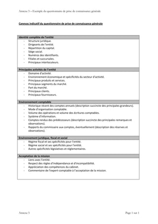 Annexe 5 – Exemple du questionnaire de prise de connaissance générale
 
Annexe 5    Page 1 sur 1 
Canevas indicatif du questionnaire de prise de connaissance générale 
 
Identité complète de l’entité 
‐ Structure juridique.  
‐ Dirigeants de l’entité. 
‐ Répartition du capital. 
‐ Siège social. 
‐ Numéros des identifiants. 
‐ Filiales et succursales. 
‐ Principaux interlocuteurs. 
 
Principales activités de l’entité 
‐ Domaine d’activité. 
‐ Environnement économique et spécificités du secteur d’activité. 
‐ Principaux produits et services. 
‐ Principaux segments du marché. 
‐ Part du marché. 
‐ Principaux clients. 
‐ Principaux fournisseurs. 
 
Environnement comptable 
‐ Historique récent des comptes annuels (description succincte des principales grandeurs). 
‐ Mode d’organisation comptable. 
‐ Volume des opérations et volume des écritures comptables. 
‐ Système d’information. 
‐ Comptes rendus des prédécesseurs (description succincte des principales remarques et 
observations). 
‐ Rapports du commissaire aux comptes, éventuellement (description des réserves et 
observations). 
 
Environnement juridique, fiscal et social 
‐ Régime fiscal et ses spécificités pour l’entité. 
‐ Régime social et ses spécificités pour l’entité. 
‐ Autres spécificités législatives et réglementaires. 
 
Acceptation de la mission 
‐ Liens avec l’entité. 
‐ Respect des règles d’indépendance et d’incompatibilité. 
‐ Appréciation des compétences du cabinet. 
‐ Commentaire de l’expert‐comptable à l’acceptation de la mission. 
 
 
 
 