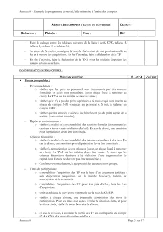 Annexe 8 – Exemple du programme de travail/aide-mémoire à l’arrêté des comptes
ARRETE DES COMPTES : GUIDE DE CONTROLE CLIENT :
Rédacteur : Période : Date : Réf.
 
 
 
Annexe 8 Page 3 sur 17
‐ Faire le cadrage entre les tableaux suivants de la liasse : actif, CPC, tableau 4,
tableau 8, tableau 10 et tableau 16.
‐ Au cours de l’exercice, renseigner la base de déclaration de taxe professionnelle au
fur et à mesure des acquisitions. En fin d’exercice, faire la déclaration de la TP.
‐ En fin d’exercice, faire la déclaration de la TNB pour les sociétés disposant des
terrains urbains non bâtis.
IMMOBILISATIONS FINANCIERES :
Points de contrôle O - N/A Fait par
 Points comptables :
‐ Prêts immobilisés :
o vérifier que les prêts au personnel sont documentés par des contrats
formalisés et qu’ils sont rémunérés. (sinon risque fiscal à remonter au
client). La TVA sur les intérêts devra être versée ;
o vérifier qu’il n’y a pas des prêts supérieurs à 12 mois et qui sont inscrits au
niveau du compte 3431 « avances au personnel ». Si oui, à reclasser en
compte 2441 ;
o vérifier que les associés « salariés » ne bénéficient pas de prêts auprès de la
société. (convention interdite).
‐ Dépôts et cautionnement :
o vérifier la réalité et la recouvrabilité des cautions données (notamment les
cautions « loyer » après résiliation du bail). En cas de doute, une provision
pour dépréciation devra être constituée.
‐ Créances financières :
o vérifier la réalité et la recouvrabilité des créances accordées à des tiers. En
cas de doute, une provision pour dépréciation devra être constituée ;
o vérifier la rémunération de ces créances (sinon, un risque fiscal à remonter
au client). La TVA sur les intérêts devra être versée. A noter que les
créances financières destinées à la réalisation d’une augmentation de
capital dans l’année ne devront pas être rémunérées ;
o Confirmer éventuellement, la réciprocité des créances inter-groupe.
‐ Titres de participation :
o comptabiliser l’acquisition des TP sur la base d’un document juridique :
avis d’opération (acquisition sur le marché boursier), bulletin de
souscription et de versement.
o comptabiliser l’acquisition des TP pour leur prix d’achat, hors les frais
d’acquisition.
o tenir un tableau de suivi extra-comptable sur la base du CMUP.
o vérifier à chaque clôture, une éventuelle dépréciation des titres de
participation. Pour les titres non côtés, vérifier la situation nette, et pour
les titres côtés, vérifier le cours boursier de clôture.
o en cas de cession, à constater la sortie des TP en contrepartie du compte
6514 « VNA des immo financières cédées ».
 