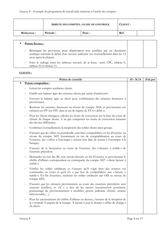Annexe 8 – Exemple du programme de travail/aide-mémoire à l’arrêté des comptes
ARRETE DES COMPTES : GUIDE DE CONTROLE CLIENT :
Rédacteur : Période : Date : Réf.
 
 
 
Annexe 8 Page 4 sur 17
 Points fiscaux :
‐ Réintégrer les provisions pour dépréciation non justifiées par un document
juridique attestant le début d’un recours judiciaire (ou éventuellement dans les 12
mois après la clôture).
‐ Faire le cadrage entre les tableaux suivants de la liasse : actif, CPC, tableau 9,
tableau 10 et tableau 11.
CLIENTS :
Points de contrôle O - N/A Fait par
 Points comptables :
‐ Lettrer les comptes auxiliaires clients.
‐ Etablir une balance âgée des créances clients par année d’antériorité.
‐ Envoyer la balance âgée au client pour confirmation des créances douteuses à
provisionner.
‐ Reclasser les créances douteuses au niveau du compte 3424, et provisionner ces
créances en HT (en TTC dans le cas de régime de TVA « débit »).
‐ Pour les clients étrangers, calculer les écarts de conversion sur la base du cours de
clôture de chaque devise. A ne pas compenser les écarts de conversion émanant
des devises différentes.
‐ Confirmer éventuellement, la réciprocité des soldes clients inter-groupe.
‐ S’assurer que les effets en portefeuille sont bien comptabilisés en fin d’exercice au
niveau du compte 3425 (notamment en cas de comptabilisation au cours de
l’exercice, des « effets à l’escompte » suivant leur date de remise à l’escompte à la
banque).
‐ S’assurer de la facturation au cours de l’exercice, des « factures à établir » de
l’exercice précédent.
‐ Demander un état des BL non encore facturés en fin d’exercice et provisionner le
chiffre d’affaires correspondant en contrepartie du compte 3427 « client facture à
établir ».
‐ Vérifier les soldes créditeurs et s’assurer qu’il s’agit bien des avances sur
commandes en cours et qu’il n’y a pas lieu de comptabiliser une « facture à
établir ». En fin d’exercice, reclasser les soldes créditeurs par OD au niveau du
compte 4421.
‐ S’assurer que les créances provisionnées au cours des exercices précédents sont
toujours justifiées, et s’il y a lieu de les ajuster (encaissement postérieur,
pourcentage de provisionnement à modifier, procès judiciaire clôturé, créance
irrécouvrable,…).
‐ Pour les encaissements du chiffre d’affaires en devises, s’assurer de la réception de
la « formule 2 »auprès de la banque. A mettre à jour le dossier « office de change »
du client.
 