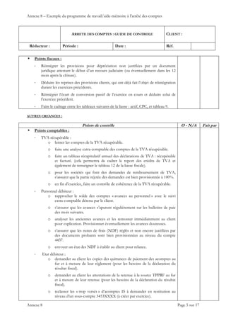 Annexe 8 – Exemple du programme de travail/aide-mémoire à l’arrêté des comptes
ARRETE DES COMPTES : GUIDE DE CONTROLE CLIENT :
Rédacteur : Période : Date : Réf.
 
 
 
Annexe 8 Page 5 sur 17
 Points fiscaux :
‐ Réintégrer les provisions pour dépréciation non justifiées par un document
juridique attestant le début d’un recours judiciaire (ou éventuellement dans les 12
mois après la clôture).
‐ Déduire les reprises des provisions clients, qui ont déjà fait l’objet de réintégration
durant les exercices précédents.
‐ Réintégrer l’écart de conversion passif de l’exercice en cours et déduire celui de
l’exercice précédent.
‐ Faire le cadrage entre les tableaux suivants de la liasse : actif, CPC, et tableau 9.
AUTRES CREANCES :
Points de contrôle O - N/A Fait par
 Points comptables :
‐ TVA récupérable :
o lettrer les comptes de la TVA récupérable.
o faire une analyse extra-comptable des comptes de la TVA récupérable.
o faire un tableau récapitulatif annuel des déclarations de TVA : récupérable
et facturé. (cela permettra de cadrer le report des crédits de TVA et
également de renseigner le tableau 12 de la liasse fiscale).
o pour les sociétés qui font des demandes de remboursement de TVA,
s’assurer que la partie rejetée des demandes est bien provisionnée à 100%.
o en fin d’exercice, faire un contrôle de cohérence de la TVA récupérable.
‐ Personnel débiteur :
o rapprocher le solde des comptes « avances au personnel » avec le suivi
extra-comptable détenu par le client.
o s’assurer que les avances s’apurent régulièrement sur les bulletins de paie
des mois suivants.
o analyser les anciennes avances et les remonter immédiatement au client
pour explication. Provisionner éventuellement les avances douteuses.
o s’assurer que les notes de frais (NDF) réglés et non encore justifiées par
des documents probants sont bien provisionnées au niveau du compte
4437.
o envoyer un état des NDF à établir au client pour relance.
‐ Etat débiteur :
o demander au client les copies des quittances de paiement des acomptes au
fur et à mesure de leur règlement (pour les besoins de la déclaration du
résultat fiscal).
o demander au client les attestations de la retenue à la source TPPRF au fur
et à mesure de leur retenue (pour les besoins de la déclaration du résultat
fiscal).
o reclasser les « trop versés » d’acomptes IS à demander en restitution au
niveau d’un sous-compte 3453XXXX (à créer par exercice).
 