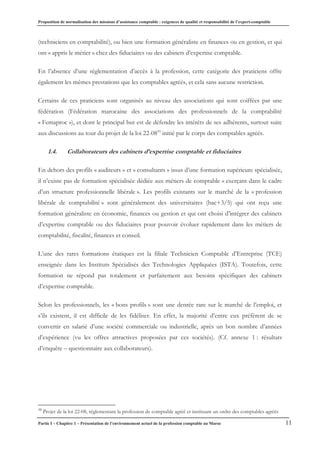 Proposition de normalisation des missions d’assistance comptable : exigences de qualité et responsabilité de l’expert-comptable
Partie I – Chapitre 1 – Présentation de l’environnement actuel de la profession comptable au Maroc 11
(techniciens en comptabilité), ou bien une formation généraliste en finances ou en gestion, et qui
ont « appris le métier » chez des fiduciaires ou des cabinets d’expertise comptable.
En l’absence d’une réglementation d’accès à la profession, cette catégorie des praticiens offre
également les mêmes prestations que les comptables agréés, et cela sans aucune restriction.
Certains de ces praticiens sont organisés au niveau des associations qui sont coiffées par une
fédération (Fédération marocaine des associations des professionnels de la comptabilité
« Femaproc »), et dont le principal but est de défendre les intérêts de ses adhérents, surtout suite
aux discussions au tour du projet de la loi 22-0810
initié par le corps des comptables agréés.
1.4. Collaborateurs des cabinets d’expertise comptable et fiduciaires
En dehors des profils « auditeurs » et « consultants » issus d’une formation supérieure spécialisée,
il n’existe pas de formation spécialisée dédiée aux métiers de comptable « exerçant dans le cadre
d’un structure professionnelle libérale ». Les profils existants sur le marché de la « profession
libérale de comptabilité » sont généralement des universitaires (bac+3/5) qui ont reçu une
formation généraliste en économie, finances ou gestion et qui ont choisi d’intégrer des cabinets
d’expertise comptable ou des fiduciaires pour pouvoir évoluer rapidement dans les métiers de
comptabilité, fiscalité, finances et conseil.
L’une des rares formations étatiques est la filiale Technicien Comptable d’Entreprise (TCE)
enseignée dans les Instituts Spécialisés des Technologies Appliquées (ISTA). Toutefois, cette
formation ne répond pas totalement et parfaitement aux besoins spécifiques des cabinets
d’expertise comptable.
Selon les professionnels, les « bons profils » sont une denrée rare sur le marché de l’emploi, et
s’ils existent, il est difficile de les fidéliser. En effet, la majorité d’entre eux préfèrent de se
convertir en salarié d’une société commerciale ou industrielle, après un bon nombre d’années
d’expérience (vu les offres attractives proposées par ces sociétés). (Cf. annexe 1 : résultats
d’enquête – questionnaire aux collaborateurs).
10
Projet de la loi 22-08, réglementant la profession de comptable agréé et instituant un ordre des comptables agréés
 