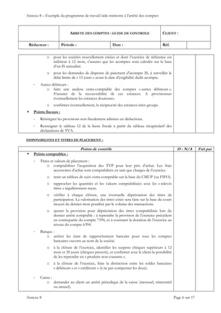 Annexe 8 – Exemple du programme de travail/aide-mémoire à l’arrêté des comptes
ARRETE DES COMPTES : GUIDE DE CONTROLE CLIENT :
Rédacteur : Période : Date : Réf.
 
 
 
Annexe 8 Page 6 sur 17
o pour les sociétés nouvellement créées et dont l’exercice de référence est
inférieur à 12 mois, s’assurer que les acomptes sont calculés sur la base
d’un IS annualisé.
o pour les demandes de dispense de paiement d’acompte IS, à surveiller le
délai limite de « 15 jours » avant la date d’exigibilité dudit acompte.
‐ Autres débiteurs :
o faire une analyse extra-comptable des comptes « autres débiteurs ».
S’assurer de la recouvrabilité de ces créances. A provisionner
éventuellement les créances douteuses.
o confirmer éventuellement, la réciprocité des créances inter-groupe.
 Points fiscaux :
‐ Réintégrer les provisions non fiscalement admises en déductions.
‐ Renseigner le tableau 12 de la liasse fiscale à partir du tableau récapitulatif des
déclarations de TVA.
DISPONIBILITES ET TITRES DE PLACEMENT :
Points de contrôle O - N/A Fait par
 Points comptables :
‐ Titres et valeurs de placement :
o comptabiliser l’acquisition des TVP pour leur prix d’achat. Les frais
accessoires d’achat sont comptabilisés en tant que charges de l’exercice.
o tenir un tableau de suivi extra-comptable sur la base du CMUP (ou FIFO).
o rapprocher les quantités et les valeurs comptabilisées avec les « relevés
titres » régulièrement reçus.
o vérifier à chaque clôture, une éventuelle dépréciation des titres de
participation. La valorisation des titres côtés sera faite sur la base du cours
moyen du dernier mois pondéré par le volume des transactions.
o ajuster la provision pour dépréciation des titres comptabilisée lors du
dernier arrêté comptable : à reprendre la provision de l’exercice précédent
en contrepartie du compte 7394, et à constater la dotation de l’exercice au
niveau du compte 6394.
‐ Banque :
o arrêter les états de rapprochement bancaire pour tous les comptes
bancaires ouverts au nom de la société.
o à la clôture de l’exercice, identifier les suspens chèques supérieurs à 12
mois et 20 jours (chèques prescrit), et confirmer avec le client la possibilité
de les reprendre en « produits non courants ».
o à la clôture de l’exercice, faire la distinction entre les soldes bancaires
« débiteurs » et « créditeurs » (à ne pas compenser les deux).
‐ Caisse :
o demander au client un arrêté périodique de la caisse (mensuel, trimestriel
ou annuel).
 