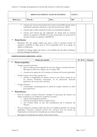 Annexe 8 – Exemple du programme de travail/aide-mémoire à l’arrêté des comptes
ARRETE DES COMPTES : GUIDE DE CONTROLE CLIENT :
Rédacteur : Période : Date : Réf.
 
 
 
Annexe 8 Page 7 sur 17
o s’assurer que tous les mouvements de la caisse sont justifiés par des pièces
justificatives probantes (factures) ou par des bons de caisse validés.
o s’assurer que le solde cumulé de la caisse est constamment débiteur.
o s’assure qu’il n’existe pas des règlements de charge dont le montant
unitaire est supérieur à KMAD 10, ou des encaissement de ventes dont le
montant unitaire est supérieur à KMAD 20.
 Points fiscaux :
‐ Réintégrer 50% des charges réglées par caisse et dont le montant unitaire est
supérieur à KMAD 10. Idem pour la TVA récupérable (50% de la charge est
admise en déduction).
‐ Identifier les charges réglées par caisse et non justifiées par des pièces probantes
pour les réintégrer fiscalement.
COMPTES DE REGULARISATION – ACTIF :
Points de contrôle O - N/A Fait par
 Points comptables :
‐ Charges constatées d’avance :
o faire un tableau extra-comptable de suivi des charges constatées d’avance.
Recouper le solde de ce tableau avec le compte 3491.
o s’assurer de la reprise des CCA arrêtées à la clôture de l’exercice précédent.
‐ Intérêts courus et non échus à percevoir :
o calculer et comptabiliser les intérêts courus et non échus à percevoir sur
les créances financières rémunérées, ou les placements financiers
générateurs de revenus fixes (intérêts).
‐ Compte d’attente :
o communiquer systématiquement le détail du compte d’attente au client
pour apurement.
 Points fiscaux :
‐ Pour les comptes courants d’associés, réintégrer la quote-part des intérêts non
admis en déduction, en vérifiant les conditions suivantes :
o capital social intégralement libéré ;
o montant de l’emprunt limité au capital social ;
o taux d’intérêt limité au taux fixé annuellement par le ministère des
finances.
‐ Pour les emprunts contractés auprès des tiers, les conditions précitées ne sont pas
applicables. Toutefois, l’emprunt devrait être contracté pour les besoins de
l’exploitation et il devrait être formalisé par un contrat d’emprunt.
‐ Renseigner éventuellement le tableau 18 de la liasse fiscale.
 