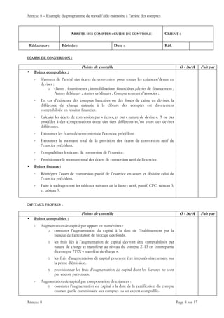 Annexe 8 – Exemple du programme de travail/aide-mémoire à l’arrêté des comptes
ARRETE DES COMPTES : GUIDE DE CONTROLE CLIENT :
Rédacteur : Période : Date : Réf.
 
 
 
Annexe 8 Page 8 sur 17
ECARTS DE CONVERSION :
Points de contrôle O - N/A Fait par
 Points comptables :
‐ S’assurer de l’arrêté des écarts de conversion pour toutes les créances/dettes en
devises :
o clients ; fournisseurs ; immobilisations financières ; dettes de financement ;
Autres débiteurs ; Autres créditeurs ; Compte courant d’associés ;
‐ En cas d’existence des comptes bancaires ou des fonds de caisse en devises, la
différence de change calculée à la clôture des comptes est directement
comptabilisée en résultat financier.
‐ Calculer les écarts de conversion par « tiers », et par « nature de devise ». A ne pas
procéder à des compensations entre des tiers différents et/ou entre des devises
différentes.
‐ Extourner les écarts de conversion de l’exercice précédent.
‐ Extourner le montant total de la provision des écarts de conversion actif de
l’exercice précédent.
‐ Comptabiliser les écarts de conversion de l’exercice.
‐ Provisionner le montant total des écarts de conversion actif de l’exercice.
 Points fiscaux :
‐ Réintégrer l’écart de conversion passif de l’exercice en cours et déduire celui de
l’exercice précédent.
‐ Faire le cadrage entre les tableaux suivants de la liasse : actif, passif, CPC, tableau 3,
et tableau 9.
CAPITAUX PROPRES :
Points de contrôle O - N/A Fait par
 Points comptables :
‐ Augmentation de capital par apport en numéraires :
o constater l’augmentation du capital à la date de l’établissement par la
banque de l’attestation de blocage des fonds.
o les frais liés à l’augmentation de capital devront être comptabilisés par
nature de charge et transférer au niveau du compte 2113 en contrepartie
du compte 719X « transfère de charge ».
o les frais d’augmentation de capital pourront être imputés directement sur
la prime d’émission.
o provisionner les frais d’augmentation de capital dont les factures ne sont
pas encore parvenues.
‐ Augmentation de capital par compensation de créances :
o constater l’augmentation du capital à la date de la certification du compte
courant par le commissaire aux comptes ou un expert-comptable.
 