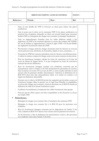 Annexe 8 – Exemple du programme de travail/aide-mémoire à l’arrêté des comptes
ARRETE DES COMPTES : GUIDE DE CONTROLE CLIENT :
Rédacteur : Période : Date : Réf.
 
 
 
Annexe 8 Page 11 sur 17
‐ Faire un état détaillé des FNP et l’envoyer au client pour relance des pièces
justificatives.
‐ Faire le point avec le client sur les anciennes FNP. Si les pièces justificatives ne
pourront être récupérées, demander au client son accord formel pour extourner
lesdites FNP en contrepartie des charges non courantes (à réintégrer fiscalement).
‐ Faire un rapprochement formalisé entre les soldes débiteurs relatifs à des
règlements sur FNP et les montants figurants au niveau des comptes 4417XXXX.
En vue de faciliter ce rapprochement, à mettre le sigle « FNP » à la fin des libellés
des règlements fournisseurs objets des FNP.
‐ Provisionner à chaque arrêté les charges récurrentes dont les factures ne sont pas
encore parvenue (eau, électricité, tel, honoraires, impôts et taxes, assurances,…).
‐ Extourner les FNP des exercices précédents, dont les factures sont déjà parvenues.
A utiliser les mêmes comptes de charges ayant servis pour constater ces provisions.
‐ Pour les fournisseurs étrangers, calculer les écarts de conversion sur la base du
cours de clôture de chaque devise. A ne pas compenser les écarts de conversion
émanant des devises différentes.
‐ Pour les fournisseurs étrangers (sociétés non résidentes) concernés par les
rémunérations visées à l’article 15 du CGI (notamment les prestataires de service),
faire la retenue à la source TVA au taux de 20%, à verser au plus tard dans le mois
suivant celui du paiement desdites rémunérations. Attention, la déclaration de la
RAS TVA devra être faite mensuellement même si la société est soumise à un
régime de déclaration trimestrielle.
‐ S’assurer avec le client si la RAS IS devrait être supportée par lui-même ou par son
fournisseur étranger. Dans le premier cas, il s’agit d’une libéralité à comptabiliser
au niveau des charges non courantes, et pour le deuxième cas, la RAS IS viendra en
déduction du solde de la facture fournisseur à payer.
‐ Confirmer éventuellement, la réciprocité des soldes fournisseurs inter-groupe.
‐ S’assurer que les effets à payer sont bien comptabilisés en fin d’exercice au niveau
du compte 4425.
 Points fiscaux :
‐ Réintégrer les charges non courantes liées à l’annulation des anciennes FNP.
‐ Réintégrer la charge non courante liée à la RAS IS pour les personnes non
résidentes.
‐ Pour les fournisseurs étrangers concernés par les dispositions de l’article 15 du
CGI, à déclarer la RAS TVA dans le mois suivant celui de paiement de la facture.
‐ En fin d’exercice, à faire la déclaration des rémunérations versées à des personnes
non résidentes visées dans l’article 15 du CGI.
 