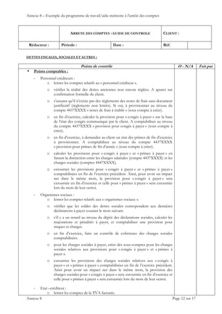 Annexe 8 – Exemple du programme de travail/aide-mémoire à l’arrêté des comptes
ARRETE DES COMPTES : GUIDE DE CONTROLE CLIENT :
Rédacteur : Période : Date : Réf.
 
 
 
Annexe 8 Page 12 sur 17
DETTES FISCALES, SOCIALES ET AUTRES :
Points de contrôle O - N/A Fait par
 Points comptables :
‐ Personnel créditeurs :
o lettrer les comptes relatifs au « personnel créditeur ».
o vérifier la réalité des dettes anciennes non encore réglées. A apurer sur
confirmation formelle du client.
o s’assurer qu’il n’existe pas des règlements des notes de frais sans document
justificatif (règlements non lettrés). Si oui, à provisionner au niveau du
compte 4437XXXX « notes de frais à établir » (sous compte à créer).
o en fin d’exercice, calculer la provision pour « congés à payer » sur la base
de l’état des congés communiqué par le client. A comptabiliser au niveau
du compte 4437XXXX « provision pour congés à payer » (sous compte à
créer).
o en fin d’exercice, à demander au client un état des primes de fin d’exercice
à provisionner. A comptabiliser au niveau du compte 4437XXXX
« provision pour primes de fin d’année » (sous compte à créer).
o calculer les provisions pour « congés à payer » et « primes à payer » en
faisant la distinction entre les charges salariales (compte 4437XXXX) et les
charges sociales (comptes 4447XXXX).
o extourner les provisions pour « congés à payer » et « primes à payer »
comptabilisées en fin de l’exercice précédent. Ainsi, pour avoir un impact
net dans le même mois, la provision pour « congés à payer » sera
extournée en fin d’exercice et celle pour « primes à payer » sera extournée
lors du mois de leur octroi.
‐ Organismes sociaux :
o lettrer les comptes relatifs aux « organismes sociaux ».
o vérifier que les soldes des dettes sociales correspondent aux dernières
déclarations à payer courant le mois suivant.
o s’il y a un retard au niveau du dépôt des déclarations sociales, calculer les
majorations et pénalités à payer, et comptabiliser une provision pour
risques et charges.
o en fin d’exercice, faire un contrôle de cohérence des charges sociales
comptabilisées.
o pour les charges sociales à payer, créer des sous-comptes pour les charges
sociales relatives aux provisions pour « congés à payer » et « primes à
payer ».
o extourner les provisions des charges sociales relatives aux « congés à
payer » et « primes à payer » comptabilisées en fin de l’exercice précédent.
Ainsi pour avoir un impact net dans le même mois, la provision des
charges sociales pour « congés à payer » sera extournée en fin d’exercice et
celle pour « primes à payer » sera extournée lors du mois de leur octroi.
‐ Etat –créditeur :
o lettrer les comptes de la TVA facturée.
 