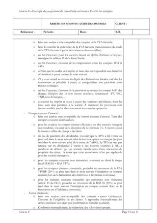 Annexe 8 – Exemple du programme de travail/aide-mémoire à l’arrêté des comptes
ARRETE DES COMPTES : GUIDE DE CONTROLE CLIENT :
Rédacteur : Période : Date : Réf.
 
 
 
Annexe 8 Page 13 sur 17
o faire une analyse extra-comptable des comptes de la TVA facturée.
o faire le contrôle de cohérence de la TVA facturée (reconstitution du solde
de la TVA facturée à partir des créances clients taxables).
o en fin d’exercice, pour les sociétés faisant un chiffre d’affaires à l’export,
renseigner le tableau 15 de la liasse fiscale.
o en fin d’exercice, s’assurer de la compensation entre les comptes 3453 et
4453.
o vérifier que les soldes des impôts et taxes dus correspondent aux dernières
déclarations à payer courant le mois suivant.
o s’il y a un retard au niveau du dépôt des déclarations fiscales, calculer les
majorations et pénalités à payer, et comptabiliser une provision pour
risques et charges.
o en fin d’exercice, s’assurer de la provision au niveau du compte 4457 des
charges d’impôts dus et non encore notifiées, notamment : TP, TSC,
TNB, taxe d’enseigne,…
o extourner les impôts et taxes à payer des exercices précédents, dont les
rôles sont déjà parvenus à la société. A maintenir les provisions non
encore notifiés, sauf si elles remontent aux exercices prescrits.
‐ Compte courant d’associé :
o faire une analyse extra-comptable du compte courant d’associé. Tenir des
comptes courants individualisés.
o pour les avances en compte courant effectuées par des associés étrangers
non résidents, s’assurer de la réception de la « formule 3 ». A mettre à jour
le dossier « office de change » du client.
o en cas de paiement des dividendes, s’assurer que la TPA a été versée au
plus tard dans le mois suivant celui de leur inscription en compte (au plus
tard dans le mois suivant celui de la tenue de l’AGO). La TPA ne sera pas
retenue sur les dividendes à verser à des sociétés soumises à l’IS, à
condition de délivrer par ces sociétés bénéficiaires d’une attestation de
propriété des titres. A noter que cette exonération n’est pas applicable
pour les sociétés étrangères.
o pour les comptes courants non rémunérés, remonter au client le risque
fiscal (RAS IS + RAS TVA).
o pour les comptes courants rémunérés, procéder au versement de la RAS
TPPRF (20%) au plus tard dans le mois suivant l’inscription en compte
courant (lors de la facturation des intérêts ou à l’échéance convenue).
o pour les comptes courants rémunérés des personnes non résidentes
(article 15 du CGI), procéder au versement de la RAS IS (10%) au plus
tard dans le mois suivant l’inscription en compte courant (lors de la
facturation ou à l’échéance convenue).
‐ Autres créditeurs :
o faire une analyse extra-comptable des comptes « autres créditeurs ».
S’assurer de l’exigibilité de ces dettes. A reprendre éventuellement les
dettes anciennes non dues (sur confirmation formelle du client).
o Confirmer éventuellement, la réciprocité des soldes inter-groupe.
 